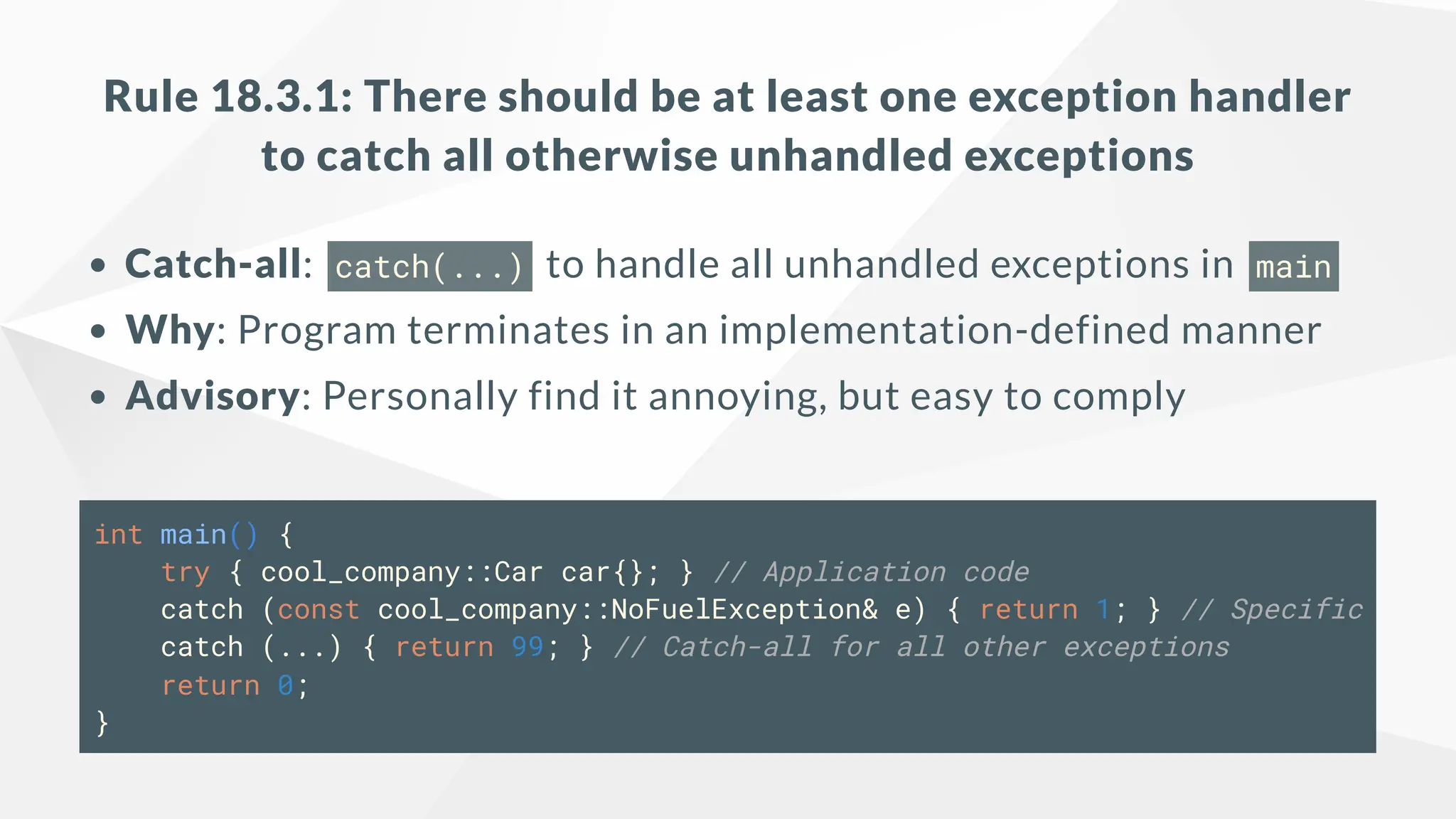Rule 18.3.1: There should be at least one exception handler
to catch all otherwise unhandled exceptions
Catch-all: catch(...) to handle all unhandled exceptions in main
Why: Program terminates in an implementation-defined manner
Advisory: Personally find it annoying, but easy to comply
int main() {
try { cool_company::Car car{}; } // Application code
catch (const cool_company::NoFuelException& e) { return 1; } // Specific
catch (...) { return 99; } // Catch-all for all other exceptions
return 0;
}
 