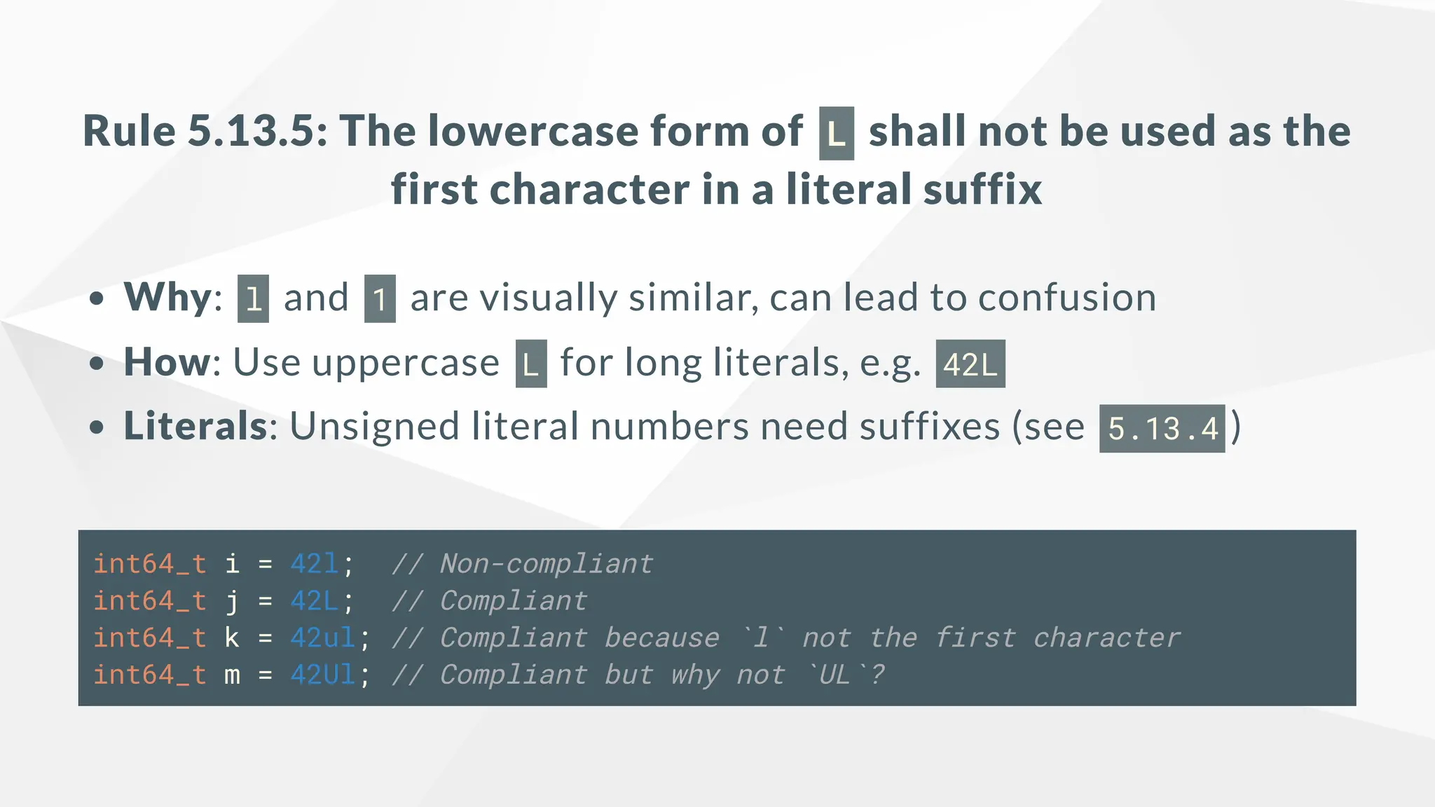 Rule 5.13.5: The lowercase form of L shall not be used as the
first character in a literal suffix
Why: l and 1 are visually similar, can lead to confusion
How: Use uppercase L for long literals, e.g. 42L
Literals: Unsigned literal numbers need suffixes (see 5.13.4 )
int64_t i = 42l; // Non-compliant
int64_t j = 42L; // Compliant
int64_t k = 42ul; // Compliant because `l` not the first character
int64_t m = 42Ul; // Compliant but why not `UL`?
 