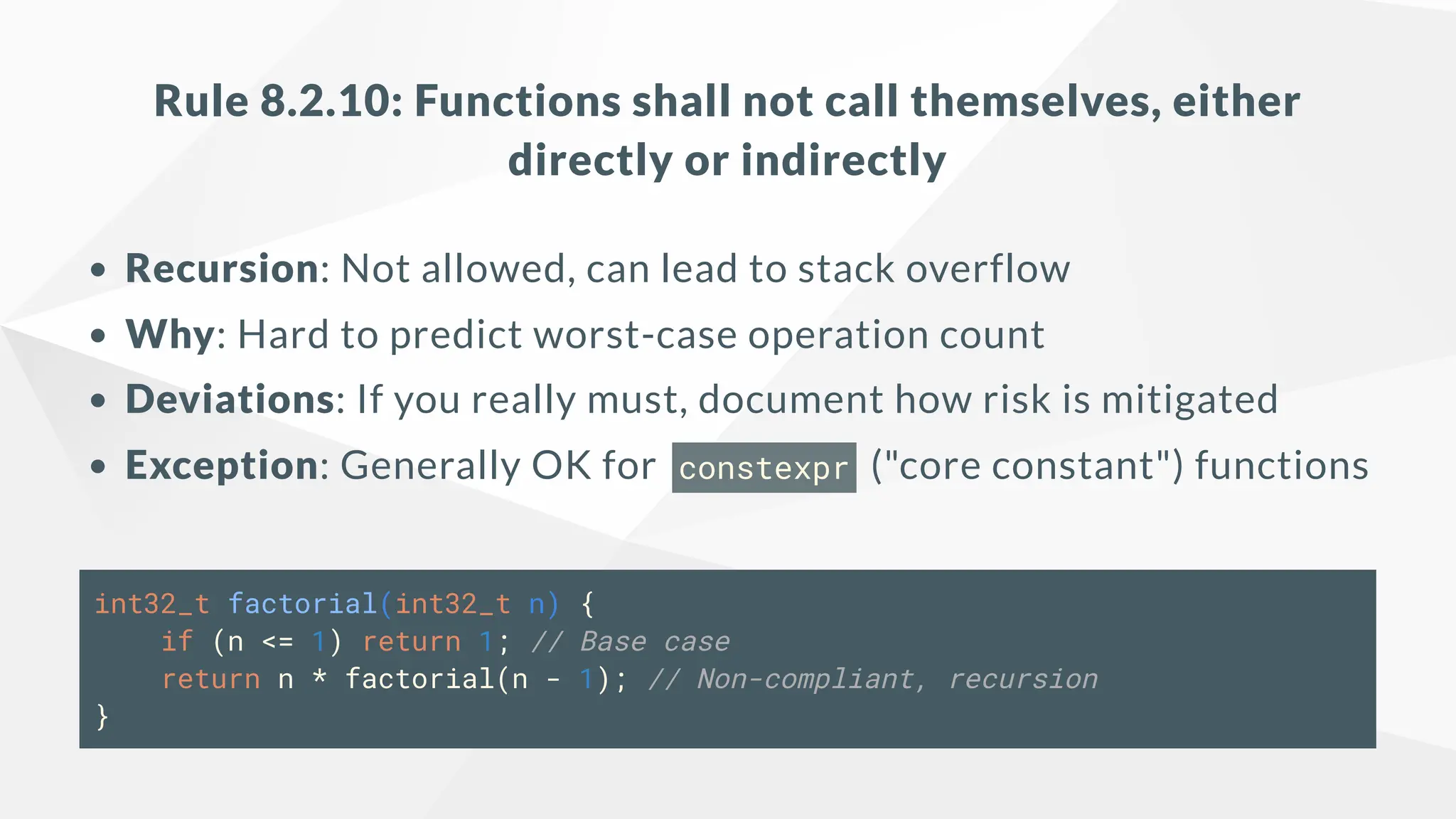 Rule 8.2.10: Functions shall not call themselves, either
directly or indirectly
Recursion: Not allowed, can lead to stack overflow
Why: Hard to predict worst-case operation count
Deviations: If you really must, document how risk is mitigated
Exception: Generally OK for constexpr ("core constant") functions
int32_t factorial(int32_t n) {
if (n <= 1) return 1; // Base case
return n * factorial(n - 1); // Non-compliant, recursion
}
 
