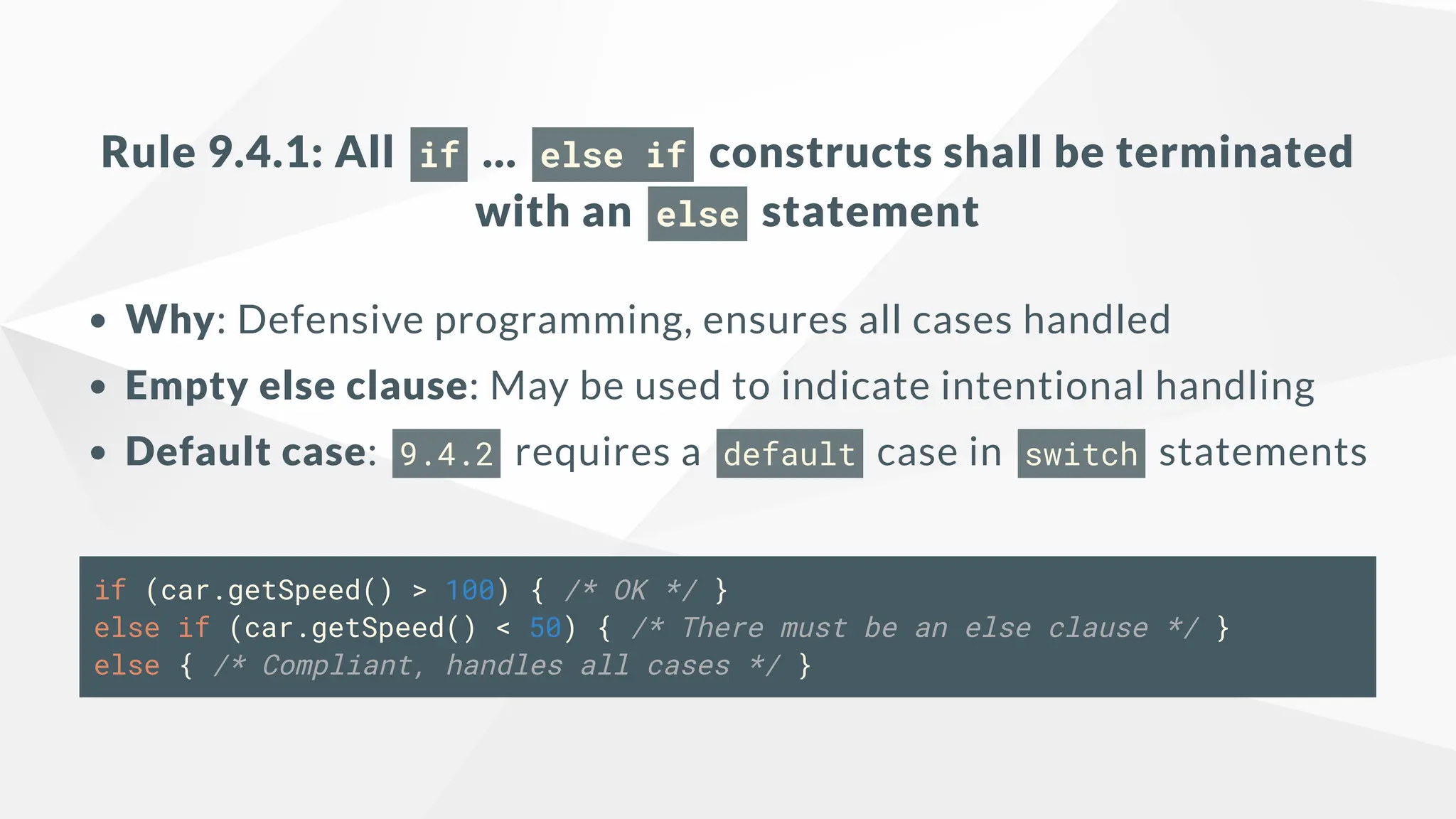Rule 9.4.1: All if ... else if constructs shall be terminated
with an else statement
Why: Defensive programming, ensures all cases handled
Empty else clause: May be used to indicate intentional handling
Default case: 9.4.2 requires a default case in switch statements
if (car.getSpeed() > 100) { /* OK */ }
else if (car.getSpeed() < 50) { /* There must be an else clause */ }
else { /* Compliant, handles all cases */ }
 