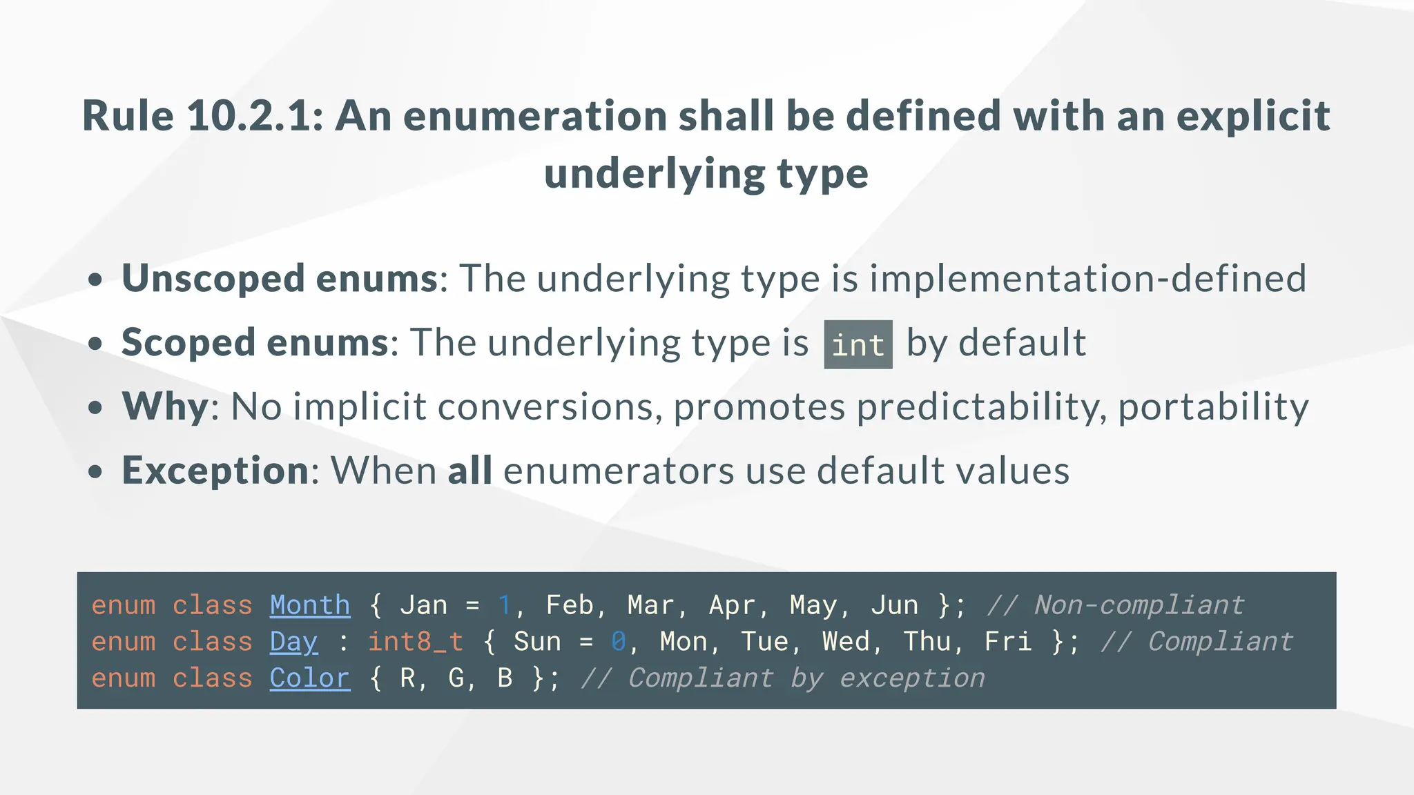 Rule 10.2.1: An enumeration shall be defined with an explicit
underlying type
Unscoped enums: The underlying type is implementation-defined
Scoped enums: The underlying type is int by default
Why: No implicit conversions, promotes predictability, portability
Exception: When all enumerators use default values
enum class Month { Jan = 1, Feb, Mar, Apr, May, Jun }; // Non-compliant
enum class Day : int8_t { Sun = 0, Mon, Tue, Wed, Thu, Fri }; // Compliant
enum class Color { R, G, B }; // Compliant by exception
 