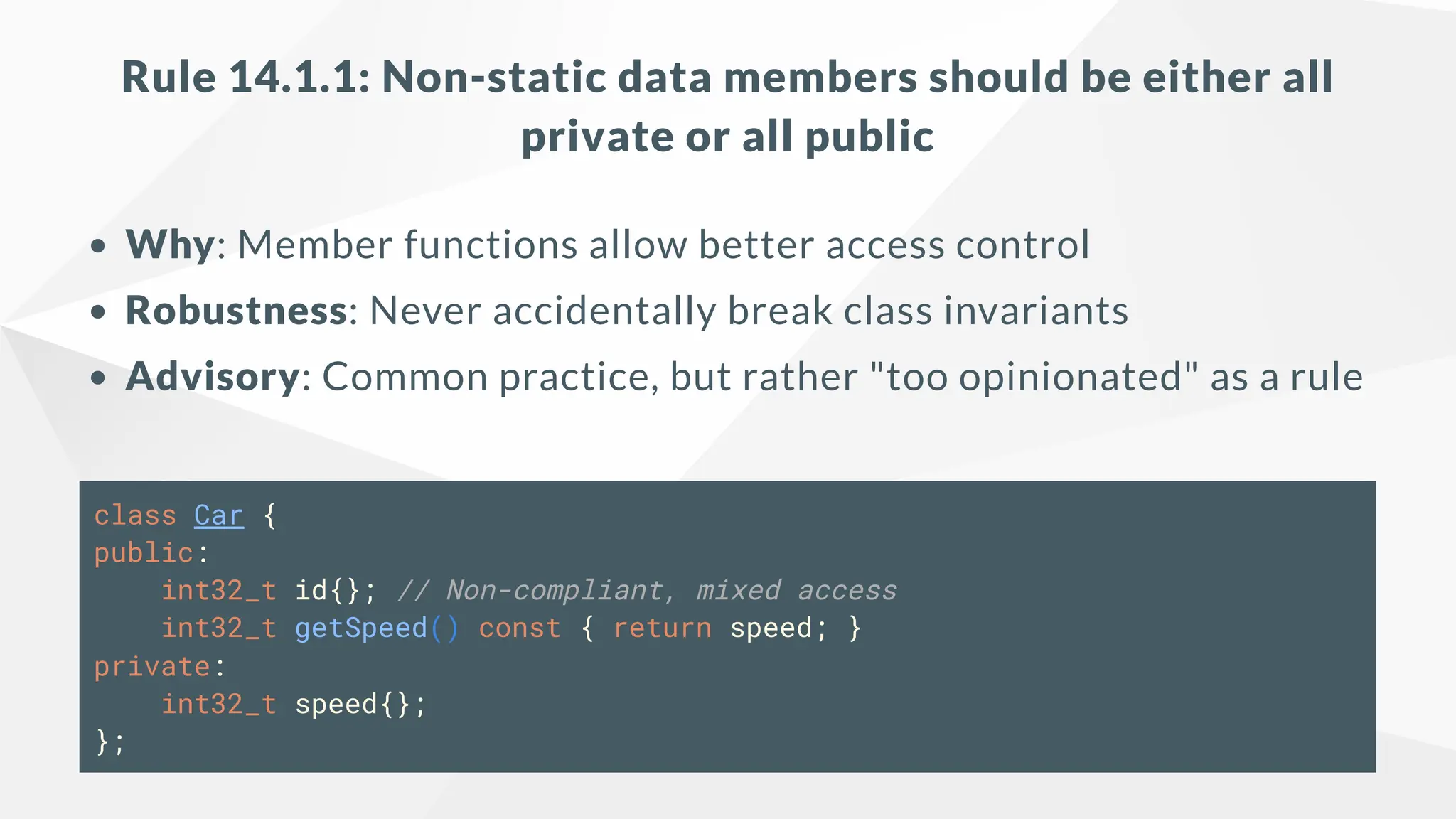 Rule 14.1.1: Non-static data members should be either all
private or all public
Why: Member functions allow better access control
Robustness: Never accidentally break class invariants
Advisory: Common practice, but rather "too opinionated" as a rule
class Car {
public:
int32_t id{}; // Non-compliant, mixed access
int32_t getSpeed() const { return speed; }
private:
int32_t speed{};
};
 