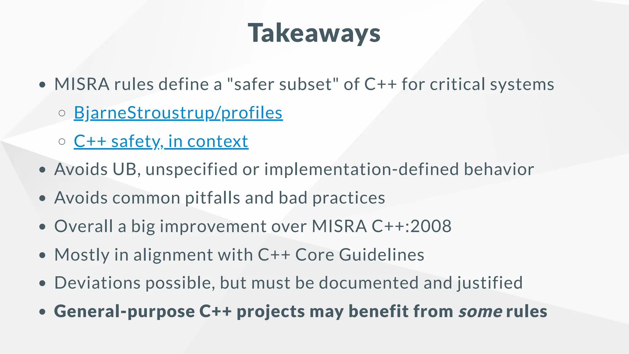 Takeaways
MISRA rules define a "safer subset" of C++ for critical systems
BjarneStroustrup/profiles
C++ safety, in context
Avoids UB, unspecified or implementation-defined behavior
Avoids common pitfalls and bad practices
Overall a big improvement over MISRA C++:2008
Mostly in alignment with C++ Core Guidelines
Deviations possible, but must be documented and justified
General-purpose C++ projects may benefit from some rules
 