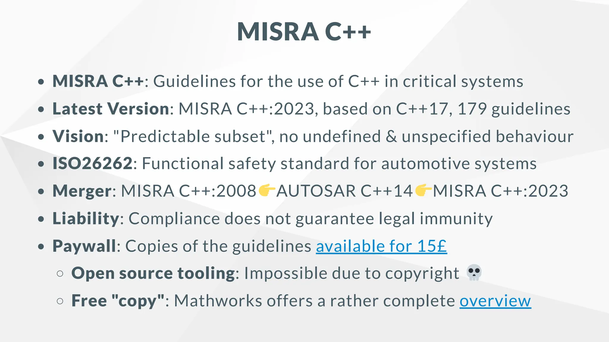 MISRA C++
MISRA C++: Guidelines for the use of C++ in critical systems
Latest Version: MISRA C++:2023, based on C++17, 179 guidelines
Vision: "Predictable subset", no undefined & unspecified behaviour
ISO26262: Functional safety standard for automotive systems
Merger: MISRA C++:2008 AUTOSAR C++14 MISRA C++:2023
Liability: Compliance does not guarantee legal immunity
Paywall: Copies of the guidelines available for 15£
Open source tooling: Impossible due to copyright
Free "copy": Mathworks offers a rather complete overview
 
