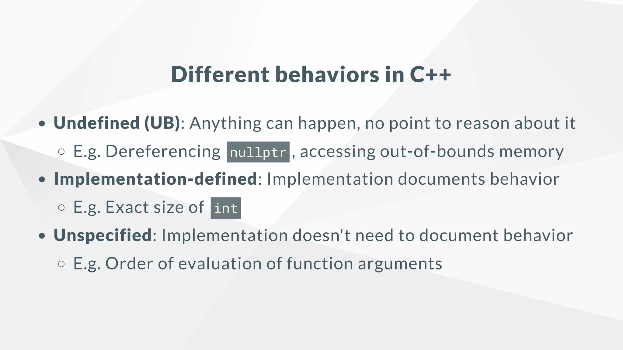 Different behaviors in C++
Undefined (UB): Anything can happen, no point to reason about it
E.g. Dereferencing nullptr , accessing out-of-bounds memory
Implementation-defined: Implementation documents behavior
E.g. Exact size of int
Unspecified: Implementation doesn't need to document behavior
E.g. Order of evaluation of function arguments
 