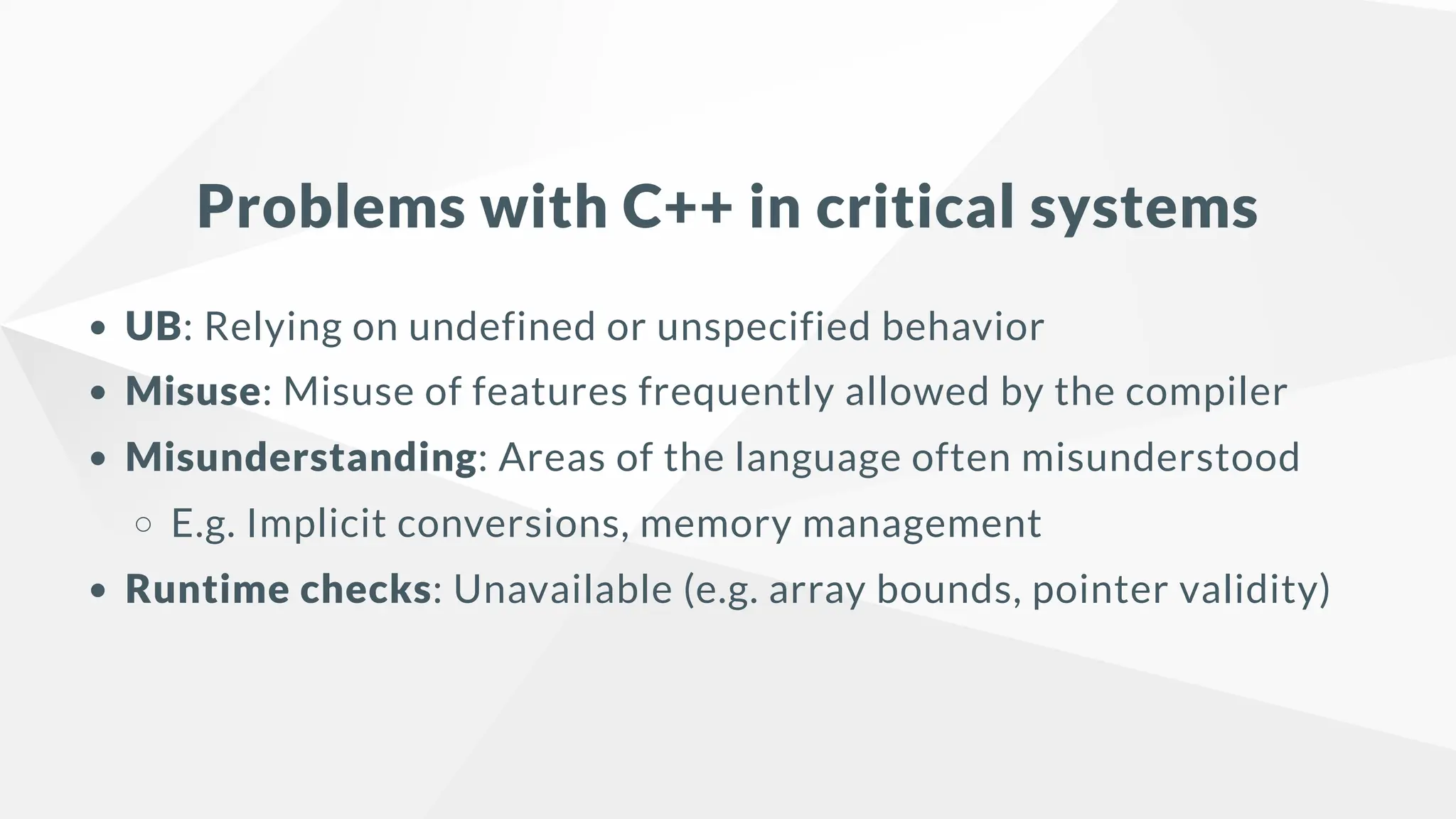 Problems with C++ in critical systems
UB: Relying on undefined or unspecified behavior
Misuse: Misuse of features frequently allowed by the compiler
Misunderstanding: Areas of the language often misunderstood
E.g. Implicit conversions, memory management
Runtime checks: Unavailable (e.g. array bounds, pointer validity)
 
