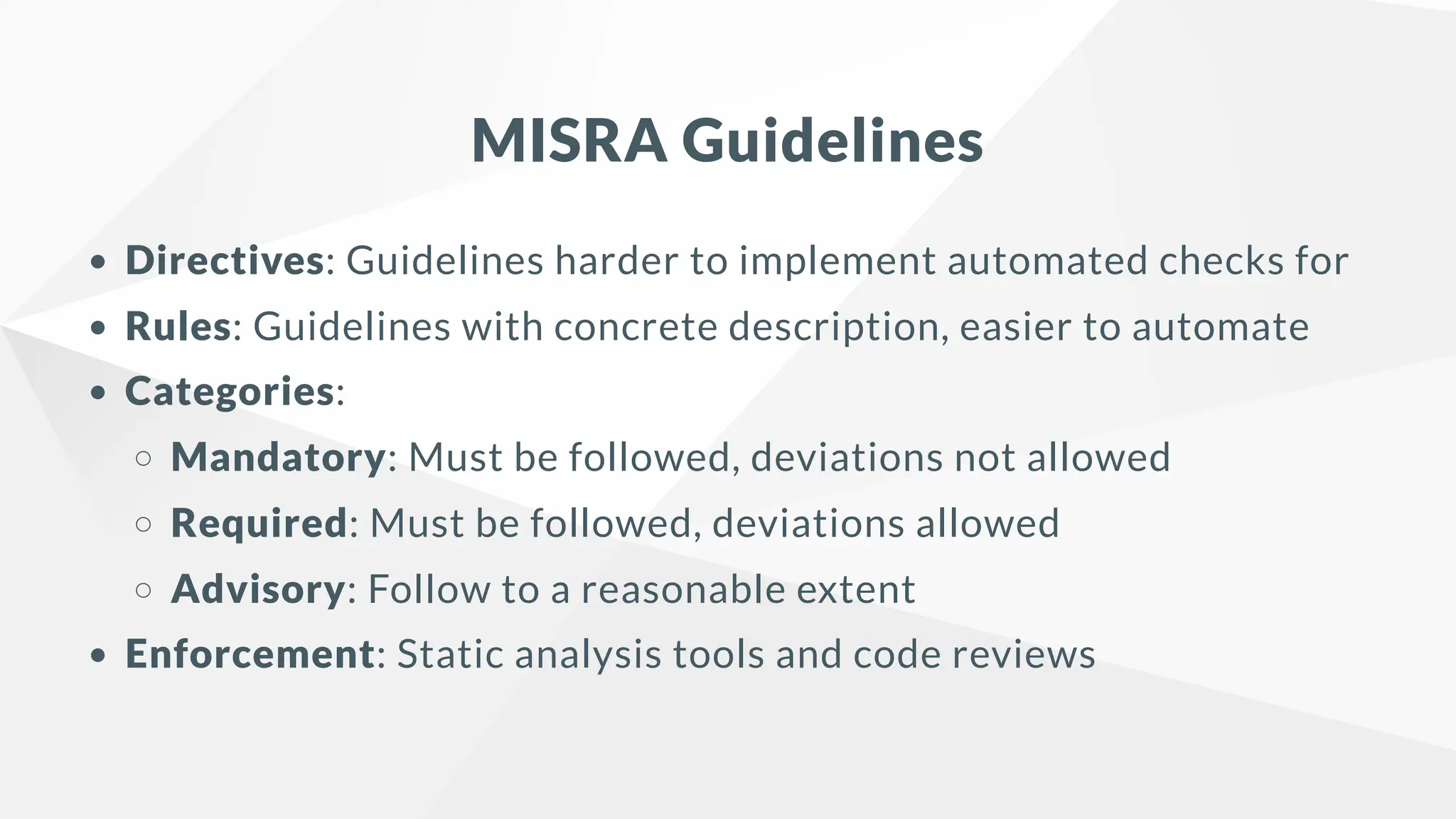 MISRA Guidelines
Directives: Guidelines harder to implement automated checks for
Rules: Guidelines with concrete description, easier to automate
Categories:
Mandatory: Must be followed, deviations not allowed
Required: Must be followed, deviations allowed
Advisory: Follow to a reasonable extent
Enforcement: Static analysis tools and code reviews
 
