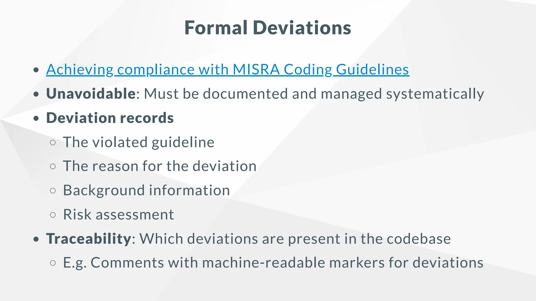 Formal Deviations
Achieving compliance with MISRA Coding Guidelines
Unavoidable: Must be documented and managed systematically
Deviation records
The violated guideline
The reason for the deviation
Background information
Risk assessment
Traceability: Which deviations are present in the codebase
E.g. Comments with machine-readable markers for deviations
 