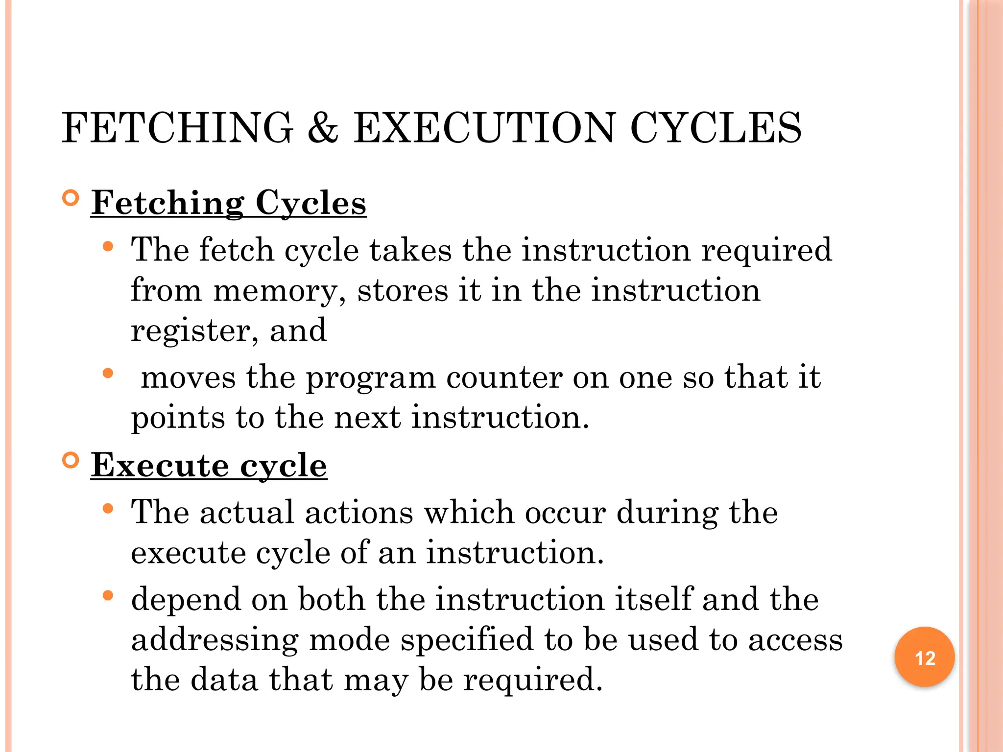 FETCHING & EXECUTION CYCLES
 Fetching Cycles
 The fetch cycle takes the instruction required
from memory, stores it in the instruction
register, and
 moves the program counter on one so that it
points to the next instruction.
 Execute cycle
 The actual actions which occur during the
execute cycle of an instruction.
 depend on both the instruction itself and the
addressing mode specified to be used to access
the data that may be required.
12
 