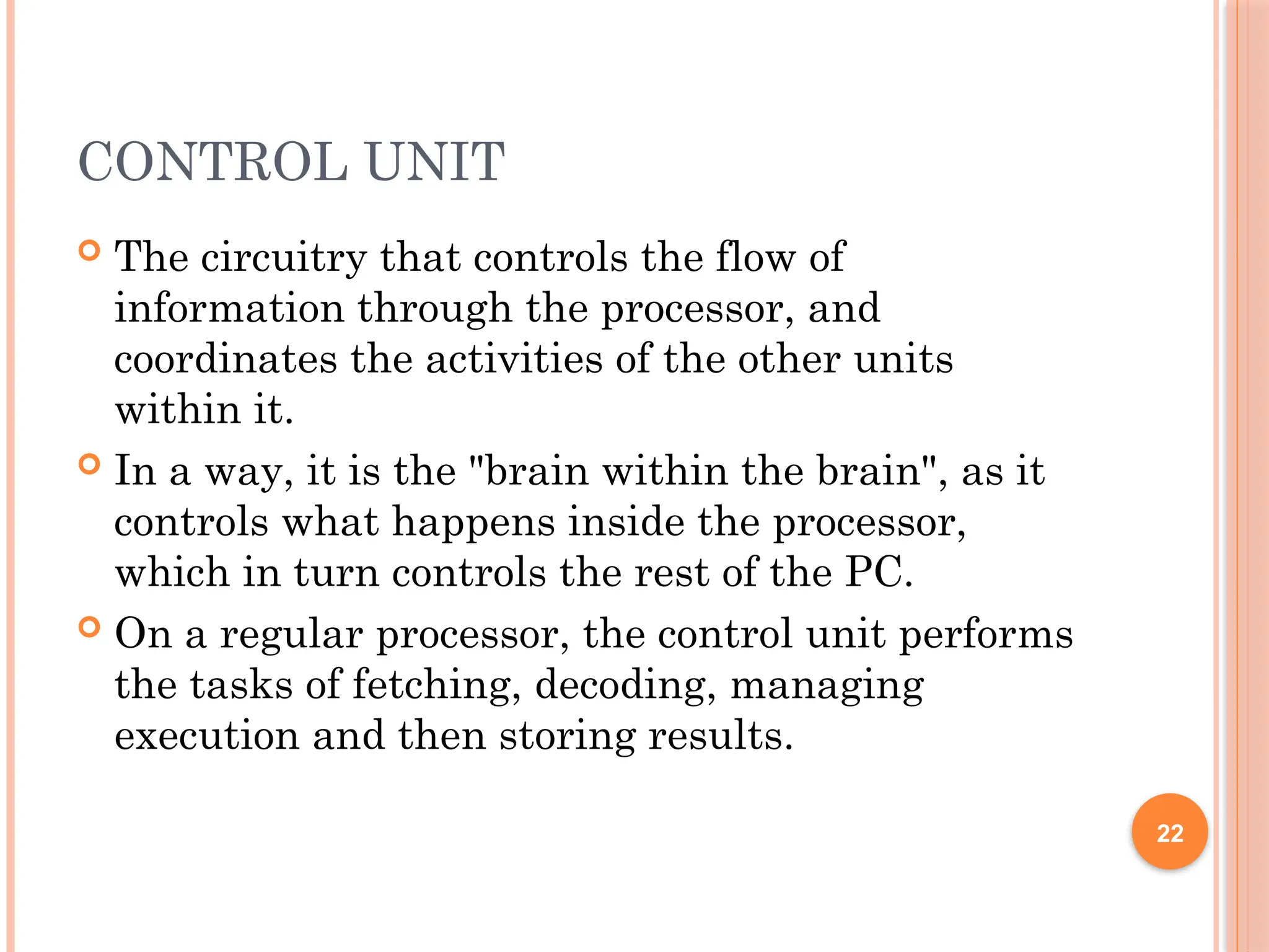CONTROL UNIT
 The circuitry that controls the flow of
information through the processor, and
coordinates the activities of the other units
within it.
 In a way, it is the "brain within the brain", as it
controls what happens inside the processor,
which in turn controls the rest of the PC.
 On a regular processor, the control unit performs
the tasks of fetching, decoding, managing
execution and then storing results.
22
 