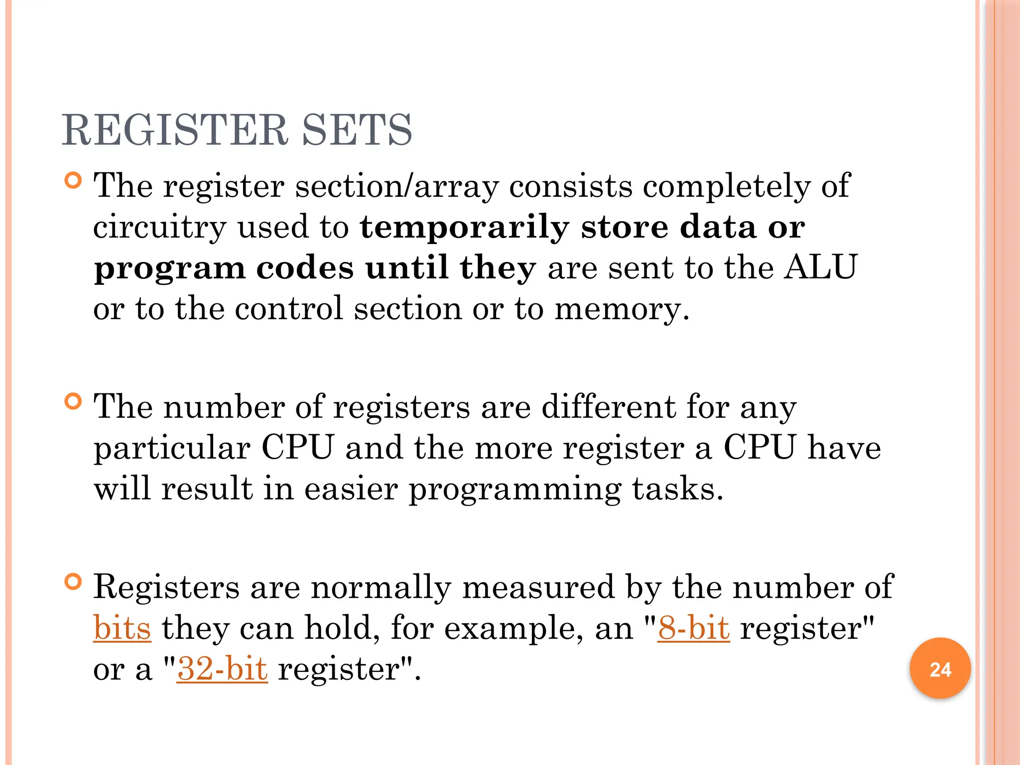 REGISTER SETS
 The register section/array consists completely of
circuitry used to temporarily store data or
program codes until they are sent to the ALU
or to the control section or to memory.
 The number of registers are different for any
particular CPU and the more register a CPU have
will result in easier programming tasks.
 Registers are normally measured by the number of
bits they can hold, for example, an "8-bit register"
or a "32-bit register". 24
 