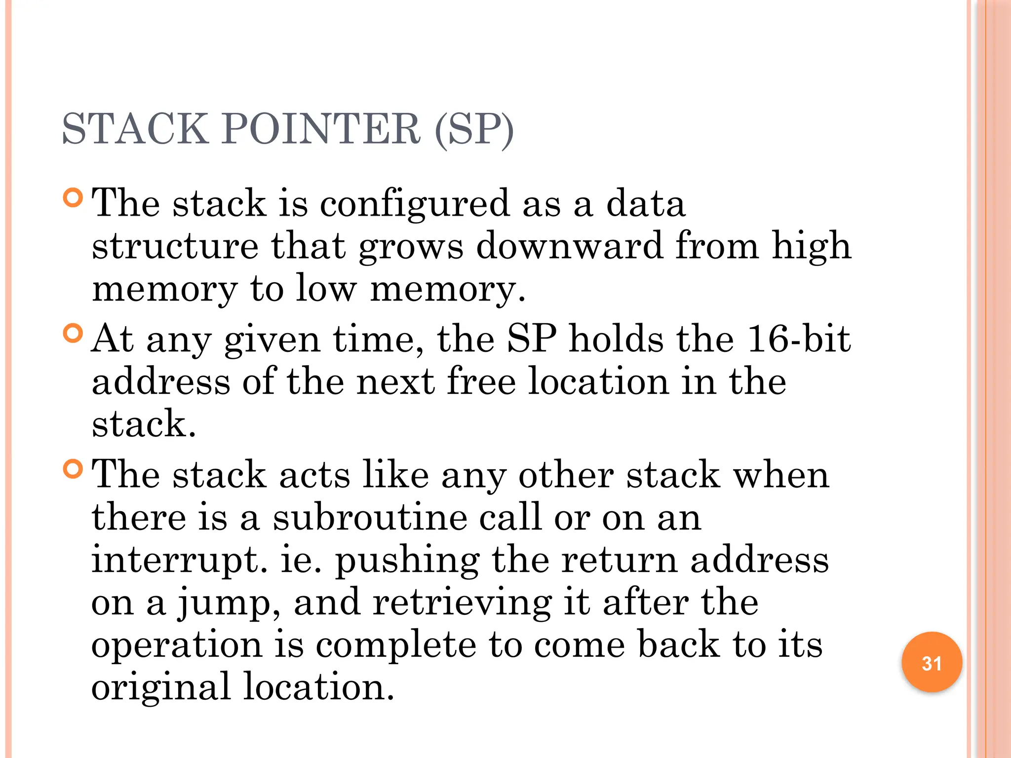 STACK POINTER (SP)
 The stack is configured as a data
structure that grows downward from high
memory to low memory.
 At any given time, the SP holds the 16-bit
address of the next free location in the
stack.
 The stack acts like any other stack when
there is a subroutine call or on an
interrupt. ie. pushing the return address
on a jump, and retrieving it after the
operation is complete to come back to its
original location.
31
 