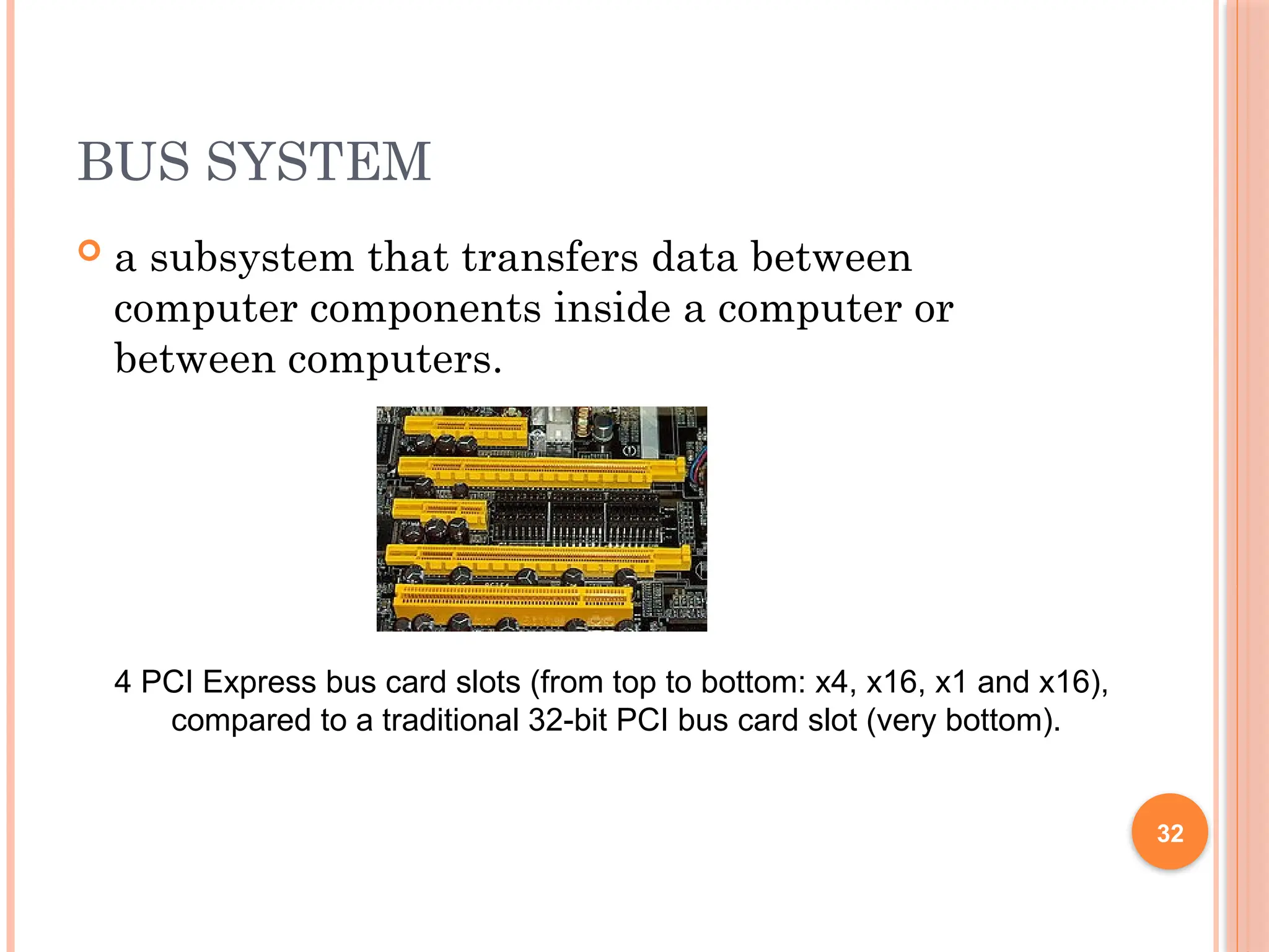 BUS SYSTEM
 a subsystem that transfers data between
computer components inside a computer or
between computers.
4 PCI Express bus card slots (from top to bottom: x4, x16, x1 and x16),
compared to a traditional 32-bit PCI bus card slot (very bottom).
32
 
