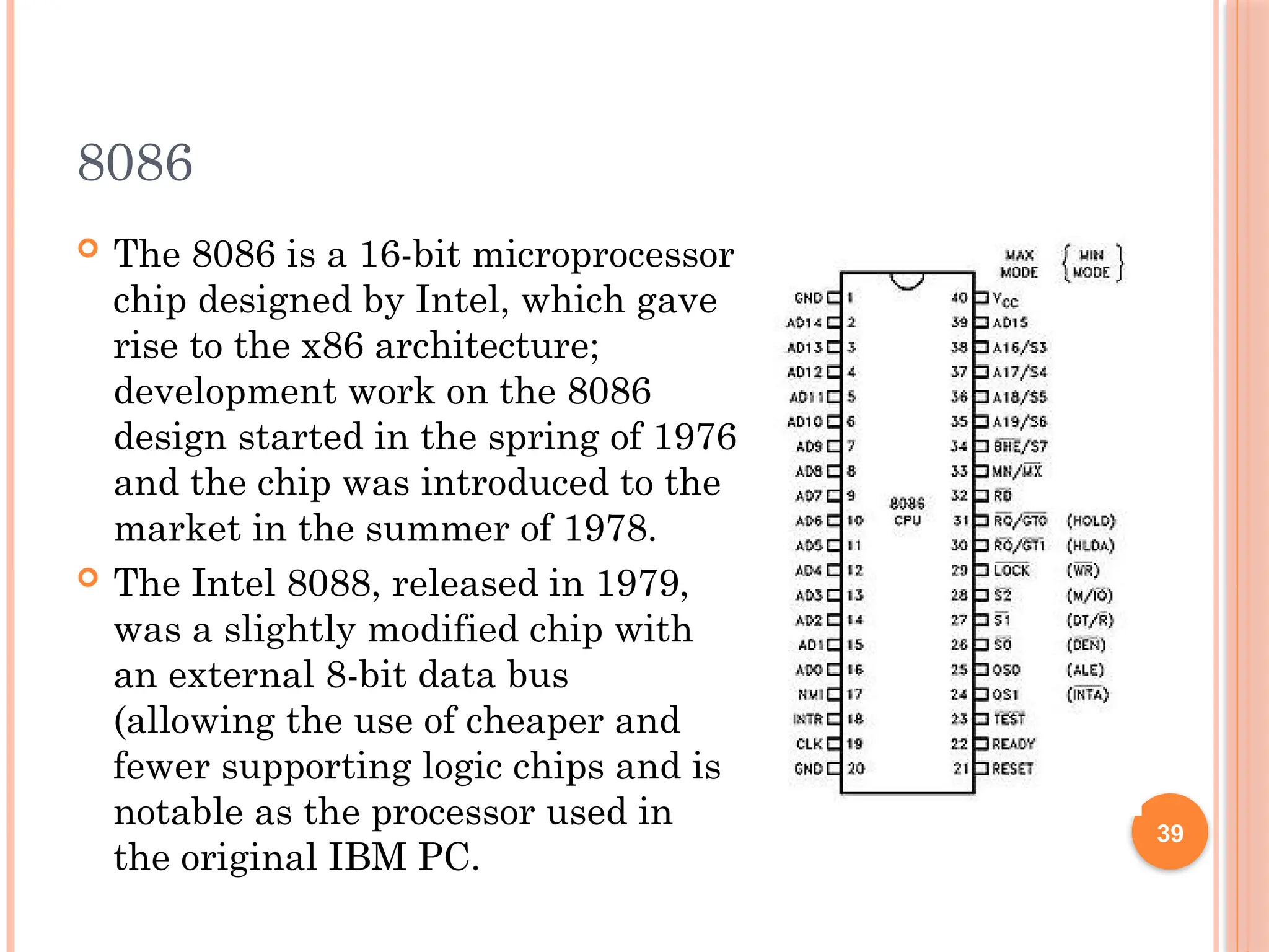 8086
 The 8086 is a 16-bit microprocessor
chip designed by Intel, which gave
rise to the x86 architecture;
development work on the 8086
design started in the spring of 1976
and the chip was introduced to the
market in the summer of 1978.
 The Intel 8088, released in 1979,
was a slightly modified chip with
an external 8-bit data bus
(allowing the use of cheaper and
fewer supporting logic chips and is
notable as the processor used in
the original IBM PC.
39
 