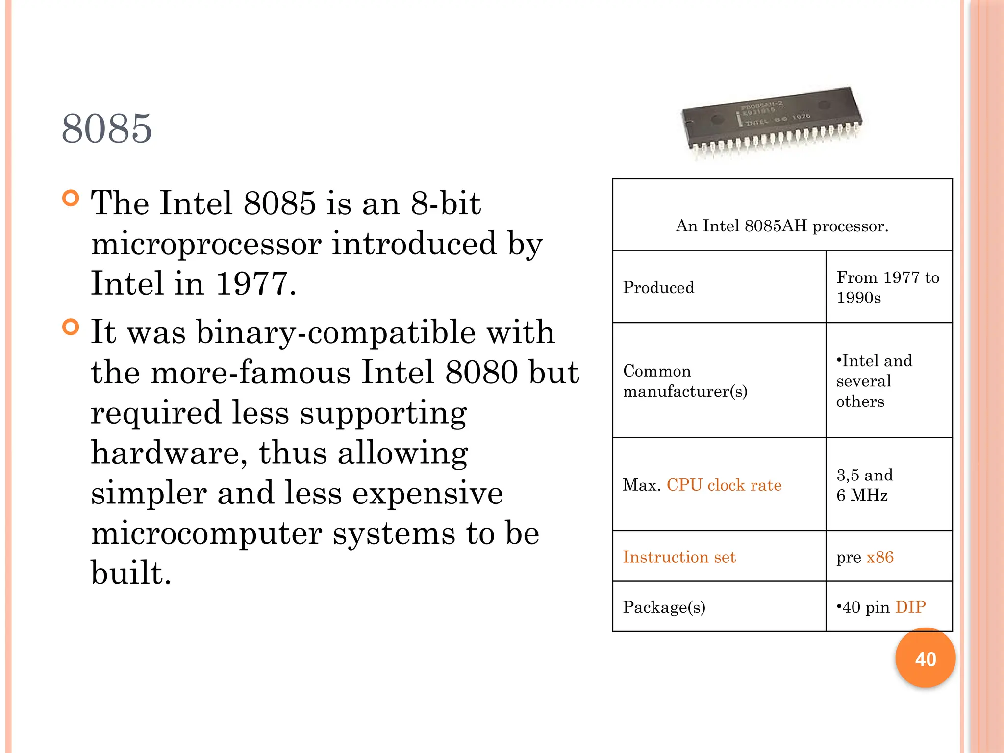 8085
 The Intel 8085 is an 8-bit
microprocessor introduced by
Intel in 1977.
 It was binary-compatible with
the more-famous Intel 8080 but
required less supporting
hardware, thus allowing
simpler and less expensive
microcomputer systems to be
built.
An Intel 8085AH processor.
Produced
From 1977 to
1990s
Common
manufacturer(s)
•Intel and
several
others
Max. CPU clock rate
3,5 and
6 MHz
Instruction set pre x86
Package(s) •40 pin DIP
40
 