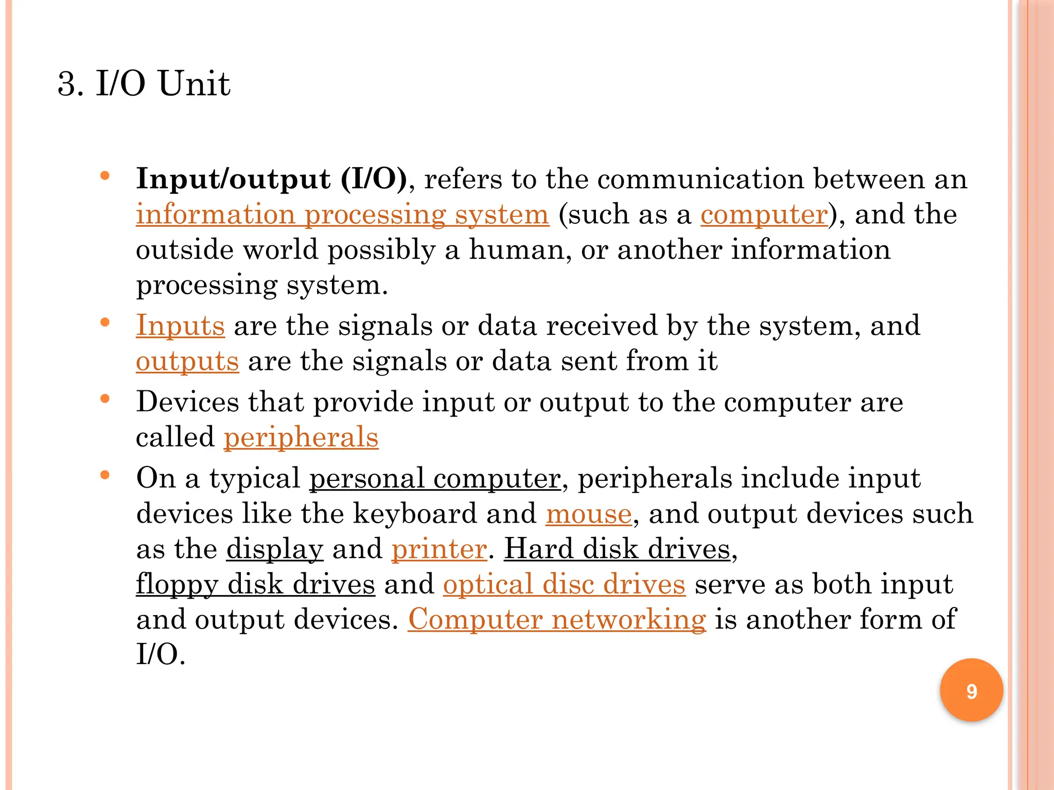 3. I/O Unit
 Input/output (I/O), refers to the communication between an
information processing system (such as a computer), and the
outside world possibly a human, or another information
processing system.
 Inputs are the signals or data received by the system, and
outputs are the signals or data sent from it
 Devices that provide input or output to the computer are
called peripherals
 On a typical personal computer, peripherals include input
devices like the keyboard and mouse, and output devices such
as the display and printer. Hard disk drives,
floppy disk drives and optical disc drives serve as both input
and output devices. Computer networking is another form of
I/O.
9
 