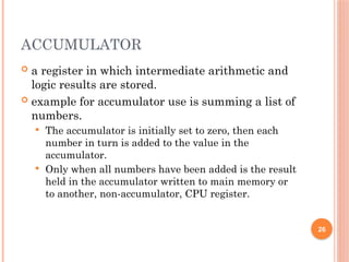 ACCUMULATOR
 a register in which intermediate arithmetic and
logic results are stored.
 example for accumulator use is summing a list of
numbers.
 The accumulator is initially set to zero, then each
number in turn is added to the value in the
accumulator.
 Only when all numbers have been added is the result
held in the accumulator written to main memory or
to another, non-accumulator, CPU register.
26
 