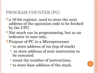 PROGRAM COUNTER (PC)
 a 16 bit register, used to store the next
address of the operation code to be fetched
by the CPU.
 Not much use in programming, but as an
indicator to user only.
 Purpose of PC in a Microprocessor
 to store address of tos (top of stack)
 to store address of next instruction to
be executed.
 count the number of instructions.
 to store base address of the stack. 29
 
