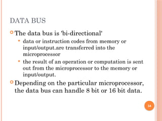 DATA BUS
 The data bus is 'bi-directional'
 data or instruction codes from memory or
input/output.are transferred into the
microprocessor
 the result of an operation or computation is sent
out from the microprocessor to the memory or
input/output.
 Depending on the particular microprocessor,
the data bus can handle 8 bit or 16 bit data.
34
 