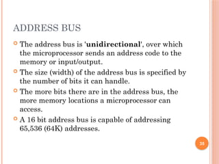 ADDRESS BUS
 The address bus is 'unidirectional', over which
the microprocessor sends an address code to the
memory or input/output.
 The size (width) of the address bus is specified by
the number of bits it can handle.
 The more bits there are in the address bus, the
more memory locations a microprocessor can
access.
 A 16 bit address bus is capable of addressing
65,536 (64K) addresses.
35
 