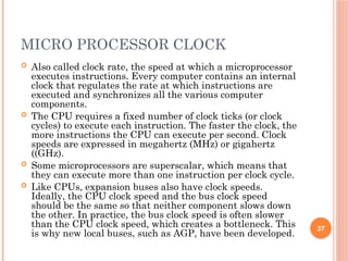 MICRO PROCESSOR CLOCK
 Also called clock rate, the speed at which a microprocessor
executes instructions. Every computer contains an internal
clock that regulates the rate at which instructions are
executed and synchronizes all the various computer
components.
 The CPU requires a fixed number of clock ticks (or clock
cycles) to execute each instruction. The faster the clock, the
more instructions the CPU can execute per second. Clock
speeds are expressed in megahertz (MHz) or gigahertz
((GHz).
 Some microprocessors are superscalar, which means that
they can execute more than one instruction per clock cycle.
 Like CPUs, expansion buses also have clock speeds.
Ideally, the CPU clock speed and the bus clock speed
should be the same so that neither component slows down
the other. In practice, the bus clock speed is often slower
than the CPU clock speed, which creates a bottleneck. This
is why new local buses, such as AGP, have been developed.
37
 