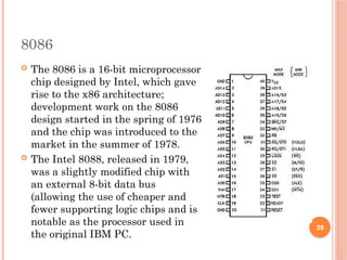 8086
 The 8086 is a 16-bit microprocessor
chip designed by Intel, which gave
rise to the x86 architecture;
development work on the 8086
design started in the spring of 1976
and the chip was introduced to the
market in the summer of 1978.
 The Intel 8088, released in 1979,
was a slightly modified chip with
an external 8-bit data bus
(allowing the use of cheaper and
fewer supporting logic chips and is
notable as the processor used in
the original IBM PC.
39
 