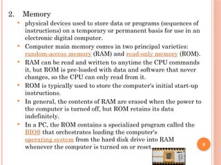 2. Memory
 physical devices used to store data or programs (sequences of
instructions) on a temporary or permanent basis for use in an
electronic digital computer.
 Computer main memory comes in two principal varieties:
random-access memory (RAM) and read-only memory (ROM).
 RAM can be read and written to anytime the CPU commands
it, but ROM is pre-loaded with data and software that never
changes, so the CPU can only read from it.
 ROM is typically used to store the computer's initial start-up
instructions.
 In general, the contents of RAM are erased when the power to
the computer is turned off, but ROM retains its data
indefinitely.
 In a PC, the ROM contains a specialized program called the
BIOS that orchestrates loading the computer's
operating system from the hard disk drive into RAM
whenever the computer is turned on or reset. 8
 