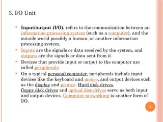 3. I/O Unit
 Input/output (I/O), refers to the communication between an
information processing system (such as a computer), and the
outside world possibly a human, or another information
processing system.
 Inputs are the signals or data received by the system, and
outputs are the signals or data sent from it
 Devices that provide input or output to the computer are
called peripherals
 On a typical personal computer, peripherals include input
devices like the keyboard and mouse, and output devices such
as the display and printer. Hard disk drives,
floppy disk drives and optical disc drives serve as both input
and output devices. Computer networking is another form of
I/O.
9
 
