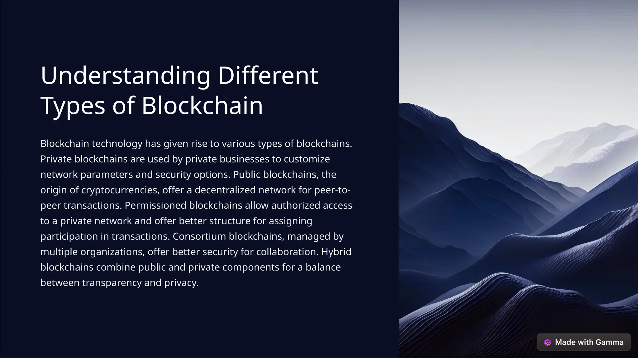 Understanding Different
Types of Blockchain
Blockchain technology has given rise to various types of blockchains.
Private blockchains are used by private businesses to customize
network parameters and security options. Public blockchains, the
origin of cryptocurrencies, offer a decentralized network for peer-to-
peer transactions. Permissioned blockchains allow authorized access
to a private network and offer better structure for assigning
participation in transactions. Consortium blockchains, managed by
multiple organizations, offer better security for collaboration. Hybrid
blockchains combine public and private components for a balance
between transparency and privacy.
 