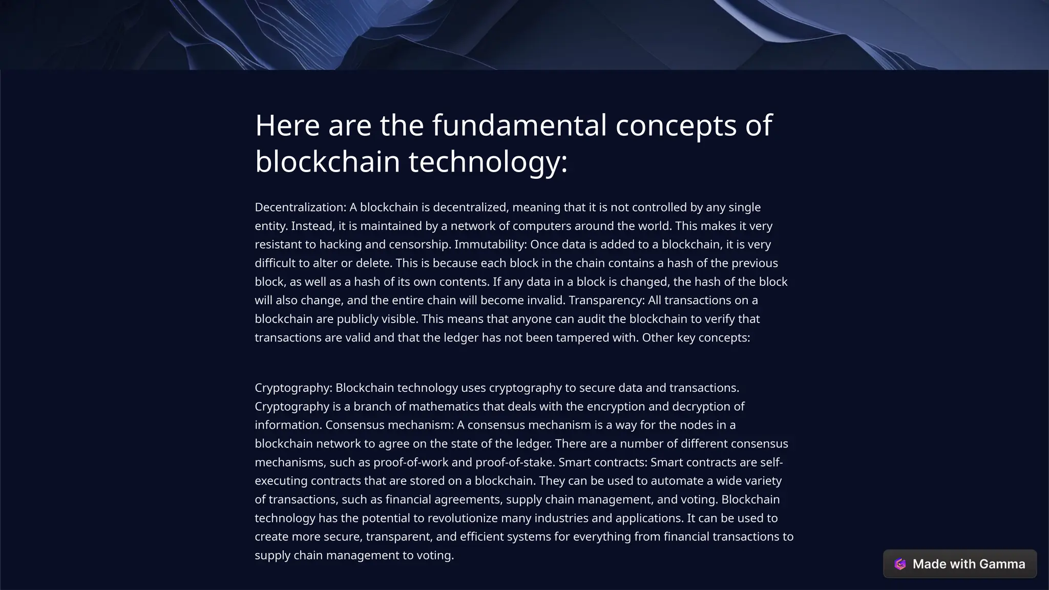 Here are the fundamental concepts of
blockchain technology:
Decentralization: A blockchain is decentralized, meaning that it is not controlled by any single
entity. Instead, it is maintained by a network of computers around the world. This makes it very
resistant to hacking and censorship. Immutability: Once data is added to a blockchain, it is very
difficult to alter or delete. This is because each block in the chain contains a hash of the previous
block, as well as a hash of its own contents. If any data in a block is changed, the hash of the block
will also change, and the entire chain will become invalid. Transparency: All transactions on a
blockchain are publicly visible. This means that anyone can audit the blockchain to verify that
transactions are valid and that the ledger has not been tampered with. Other key concepts:
Cryptography: Blockchain technology uses cryptography to secure data and transactions.
Cryptography is a branch of mathematics that deals with the encryption and decryption of
information. Consensus mechanism: A consensus mechanism is a way for the nodes in a
blockchain network to agree on the state of the ledger. There are a number of different consensus
mechanisms, such as proof-of-work and proof-of-stake. Smart contracts: Smart contracts are self-
executing contracts that are stored on a blockchain. They can be used to automate a wide variety
of transactions, such as financial agreements, supply chain management, and voting. Blockchain
technology has the potential to revolutionize many industries and applications. It can be used to
create more secure, transparent, and efficient systems for everything from financial transactions to
supply chain management to voting.
 
