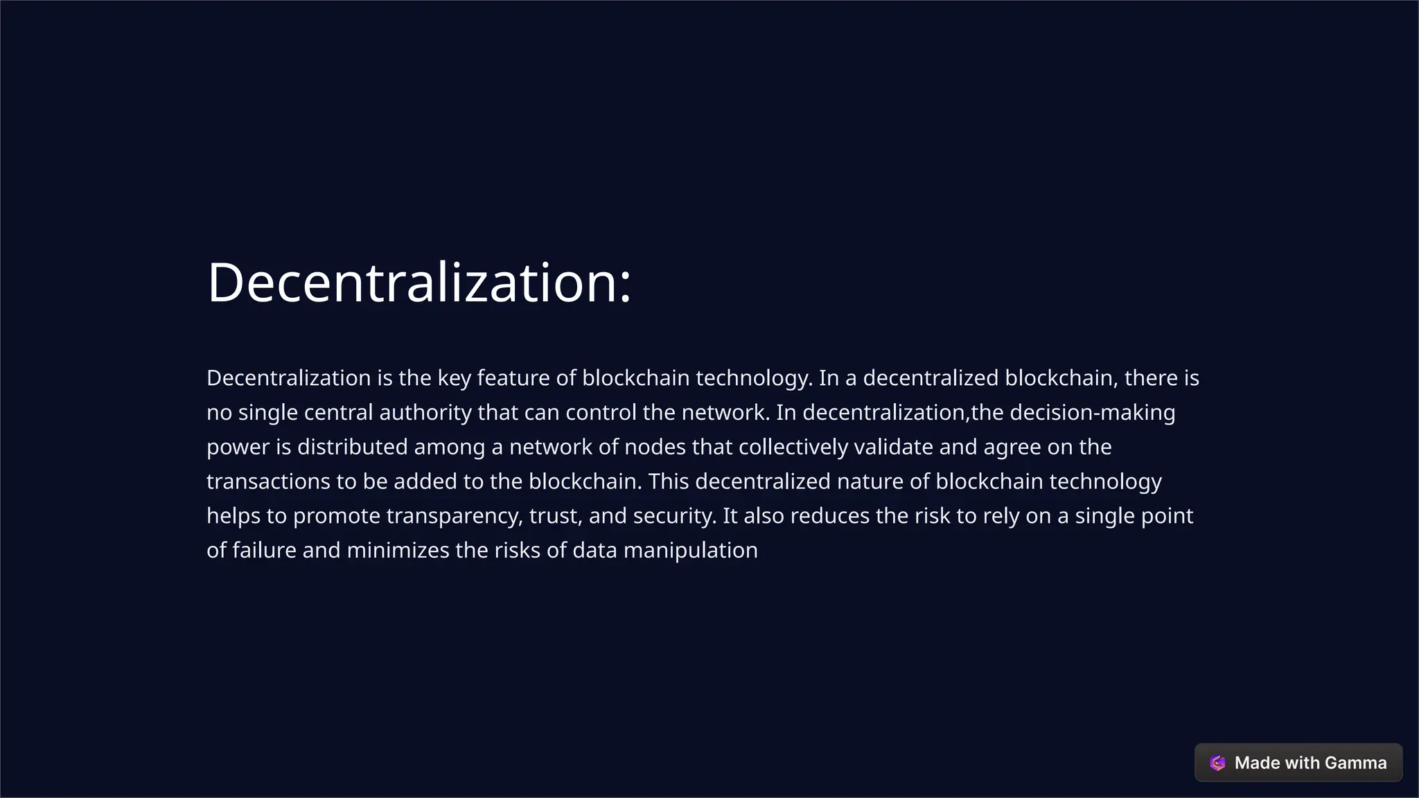 Decentralization:
Decentralization is the key feature of blockchain technology. In a decentralized blockchain, there is
no single central authority that can control the network. In decentralization,the decision-making
power is distributed among a network of nodes that collectively validate and agree on the
transactions to be added to the blockchain. This decentralized nature of blockchain technology
helps to promote transparency, trust, and security. It also reduces the risk to rely on a single point
of failure and minimizes the risks of data manipulation
 
