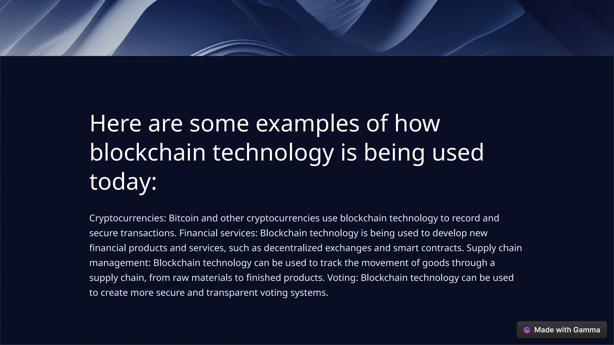 Here are some examples of how
blockchain technology is being used
today:
Cryptocurrencies: Bitcoin and other cryptocurrencies use blockchain technology to record and
secure transactions. Financial services: Blockchain technology is being used to develop new
financial products and services, such as decentralized exchanges and smart contracts. Supply chain
management: Blockchain technology can be used to track the movement of goods through a
supply chain, from raw materials to finished products. Voting: Blockchain technology can be used
to create more secure and transparent voting systems.
 
