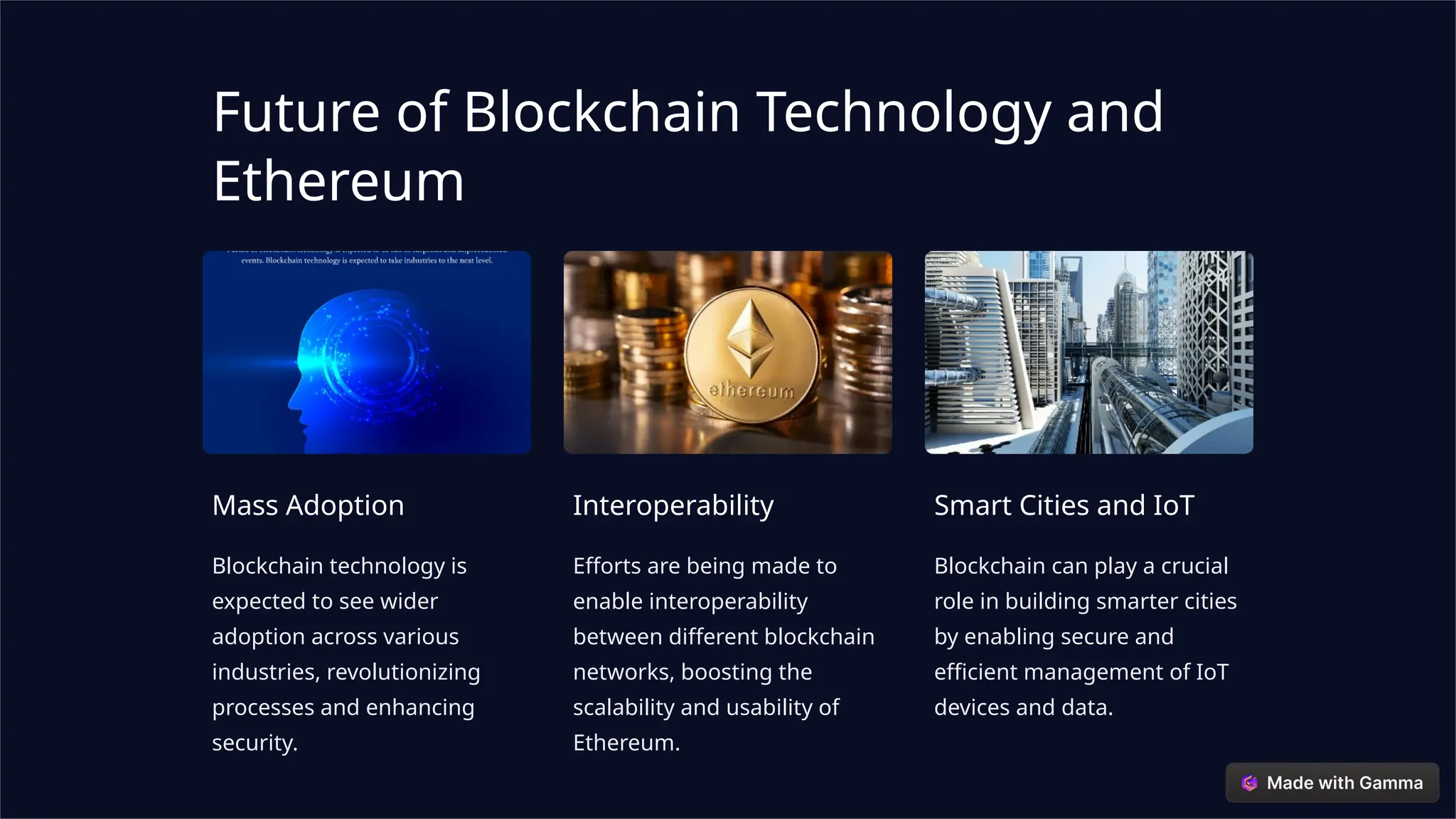 Future of Blockchain Technology and
Ethereum
Mass Adoption
Blockchain technology is
expected to see wider
adoption across various
industries, revolutionizing
processes and enhancing
security.
Interoperability
Efforts are being made to
enable interoperability
between different blockchain
networks, boosting the
scalability and usability of
Ethereum.
Smart Cities and IoT
Blockchain can play a crucial
role in building smarter cities
by enabling secure and
efficient management of IoT
devices and data.
 