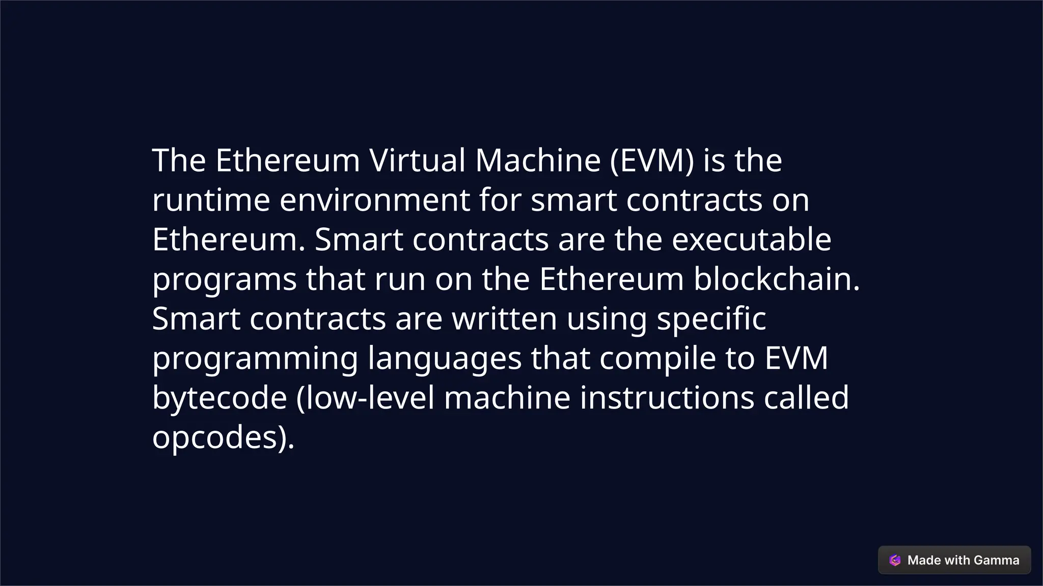 The Ethereum Virtual Machine (EVM) is the
runtime environment for smart contracts on
Ethereum. Smart contracts are the executable
programs that run on the Ethereum blockchain.
Smart contracts are written using specific
programming languages that compile to EVM
bytecode (low-level machine instructions called
opcodes).
 