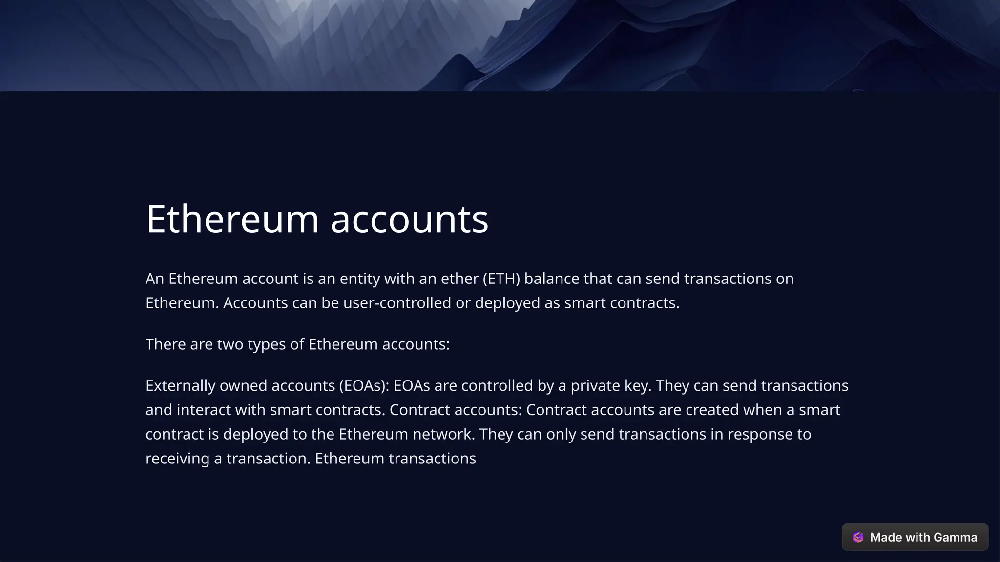 Ethereum accounts
An Ethereum account is an entity with an ether (ETH) balance that can send transactions on
Ethereum. Accounts can be user-controlled or deployed as smart contracts.
There are two types of Ethereum accounts:
Externally owned accounts (EOAs): EOAs are controlled by a private key. They can send transactions
and interact with smart contracts. Contract accounts: Contract accounts are created when a smart
contract is deployed to the Ethereum network. They can only send transactions in response to
receiving a transaction. Ethereum transactions
 