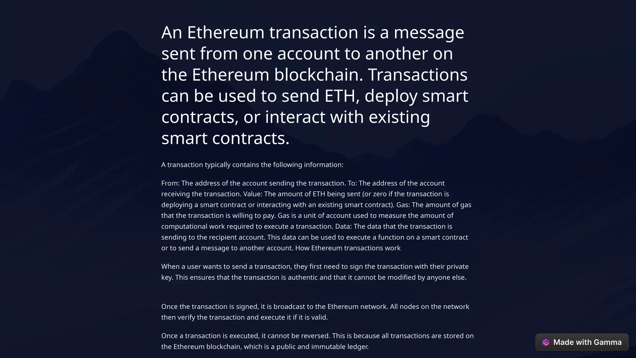 An Ethereum transaction is a message
sent from one account to another on
the Ethereum blockchain. Transactions
can be used to send ETH, deploy smart
contracts, or interact with existing
smart contracts.
A transaction typically contains the following information:
From: The address of the account sending the transaction. To: The address of the account
receiving the transaction. Value: The amount of ETH being sent (or zero if the transaction is
deploying a smart contract or interacting with an existing smart contract). Gas: The amount of gas
that the transaction is willing to pay. Gas is a unit of account used to measure the amount of
computational work required to execute a transaction. Data: The data that the transaction is
sending to the recipient account. This data can be used to execute a function on a smart contract
or to send a message to another account. How Ethereum transactions work
When a user wants to send a transaction, they first need to sign the transaction with their private
key. This ensures that the transaction is authentic and that it cannot be modified by anyone else.
Once the transaction is signed, it is broadcast to the Ethereum network. All nodes on the network
then verify the transaction and execute it if it is valid.
Once a transaction is executed, it cannot be reversed. This is because all transactions are stored on
the Ethereum blockchain, which is a public and immutable ledger.
 