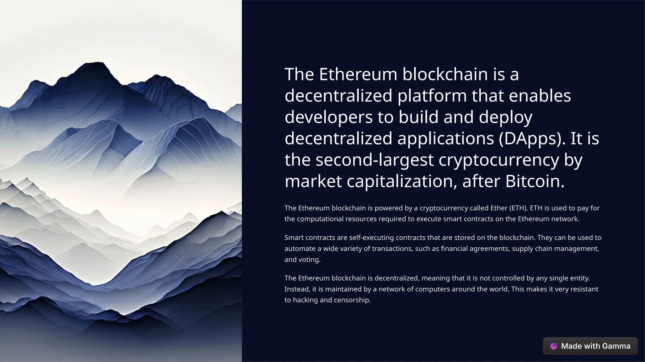 The Ethereum blockchain is a
decentralized platform that enables
developers to build and deploy
decentralized applications (DApps). It is
the second-largest cryptocurrency by
market capitalization, after Bitcoin.
The Ethereum blockchain is powered by a cryptocurrency called Ether (ETH). ETH is used to pay for
the computational resources required to execute smart contracts on the Ethereum network.
Smart contracts are self-executing contracts that are stored on the blockchain. They can be used to
automate a wide variety of transactions, such as financial agreements, supply chain management,
and voting.
The Ethereum blockchain is decentralized, meaning that it is not controlled by any single entity.
Instead, it is maintained by a network of computers around the world. This makes it very resistant
to hacking and censorship.
 