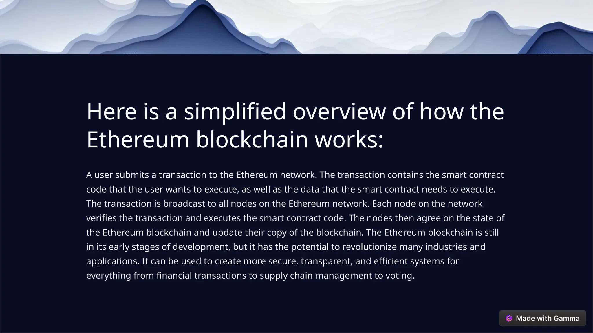 Here is a simplified overview of how the
Ethereum blockchain works:
A user submits a transaction to the Ethereum network. The transaction contains the smart contract
code that the user wants to execute, as well as the data that the smart contract needs to execute.
The transaction is broadcast to all nodes on the Ethereum network. Each node on the network
verifies the transaction and executes the smart contract code. The nodes then agree on the state of
the Ethereum blockchain and update their copy of the blockchain. The Ethereum blockchain is still
in its early stages of development, but it has the potential to revolutionize many industries and
applications. It can be used to create more secure, transparent, and efficient systems for
everything from financial transactions to supply chain management to voting.
 