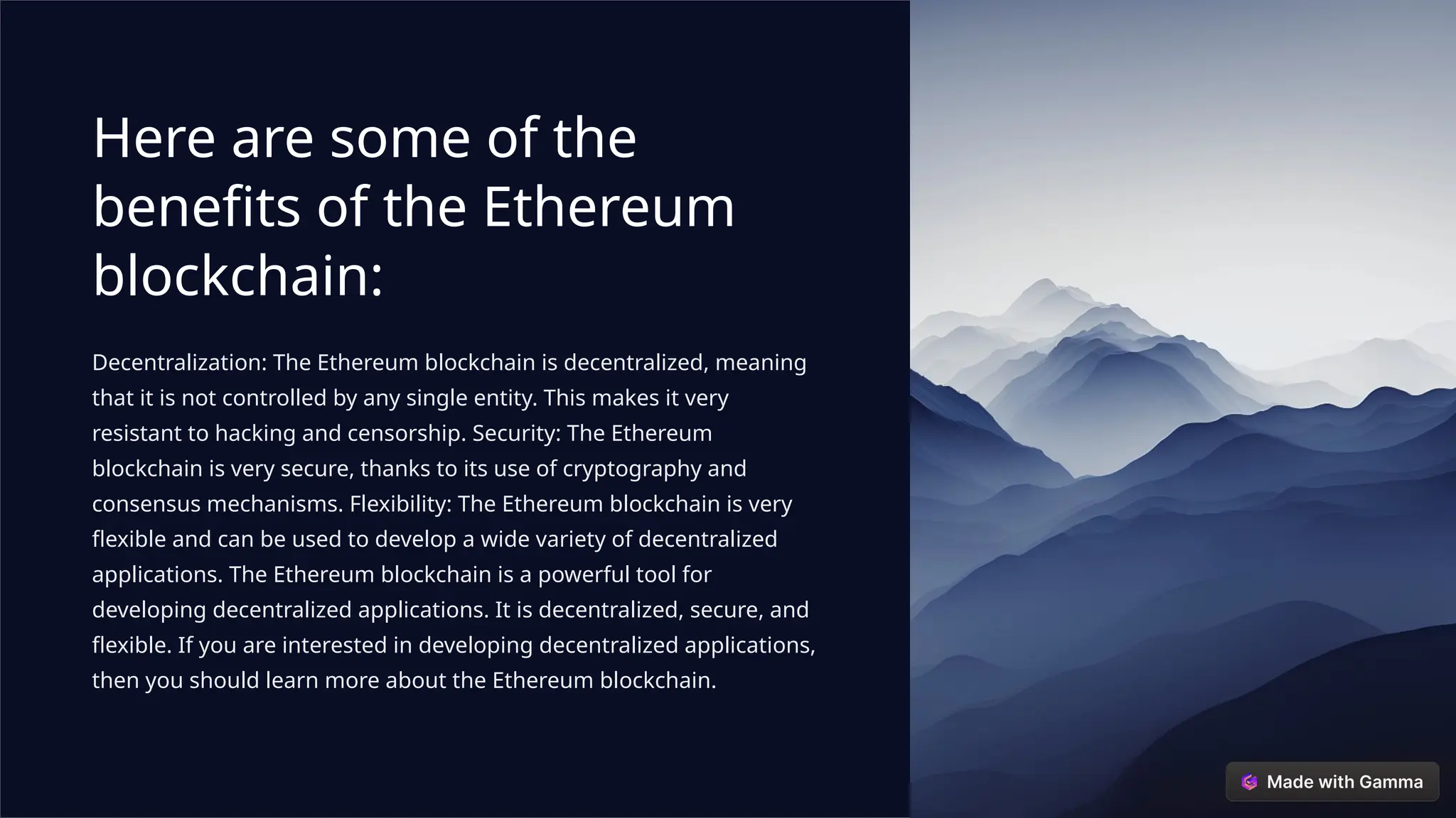 Here are some of the
benefits of the Ethereum
blockchain:
Decentralization: The Ethereum blockchain is decentralized, meaning
that it is not controlled by any single entity. This makes it very
resistant to hacking and censorship. Security: The Ethereum
blockchain is very secure, thanks to its use of cryptography and
consensus mechanisms. Flexibility: The Ethereum blockchain is very
flexible and can be used to develop a wide variety of decentralized
applications. The Ethereum blockchain is a powerful tool for
developing decentralized applications. It is decentralized, secure, and
flexible. If you are interested in developing decentralized applications,
then you should learn more about the Ethereum blockchain.
 