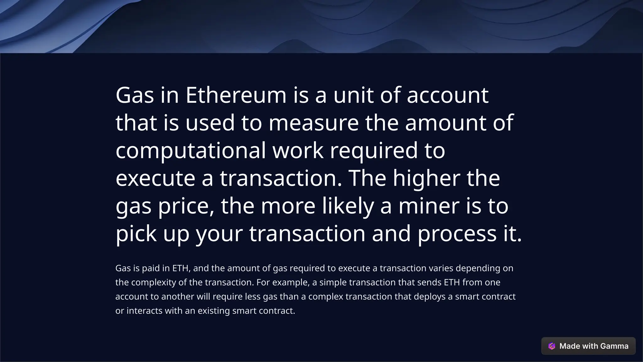 Gas in Ethereum is a unit of account
that is used to measure the amount of
computational work required to
execute a transaction. The higher the
gas price, the more likely a miner is to
pick up your transaction and process it.
Gas is paid in ETH, and the amount of gas required to execute a transaction varies depending on
the complexity of the transaction. For example, a simple transaction that sends ETH from one
account to another will require less gas than a complex transaction that deploys a smart contract
or interacts with an existing smart contract.
 