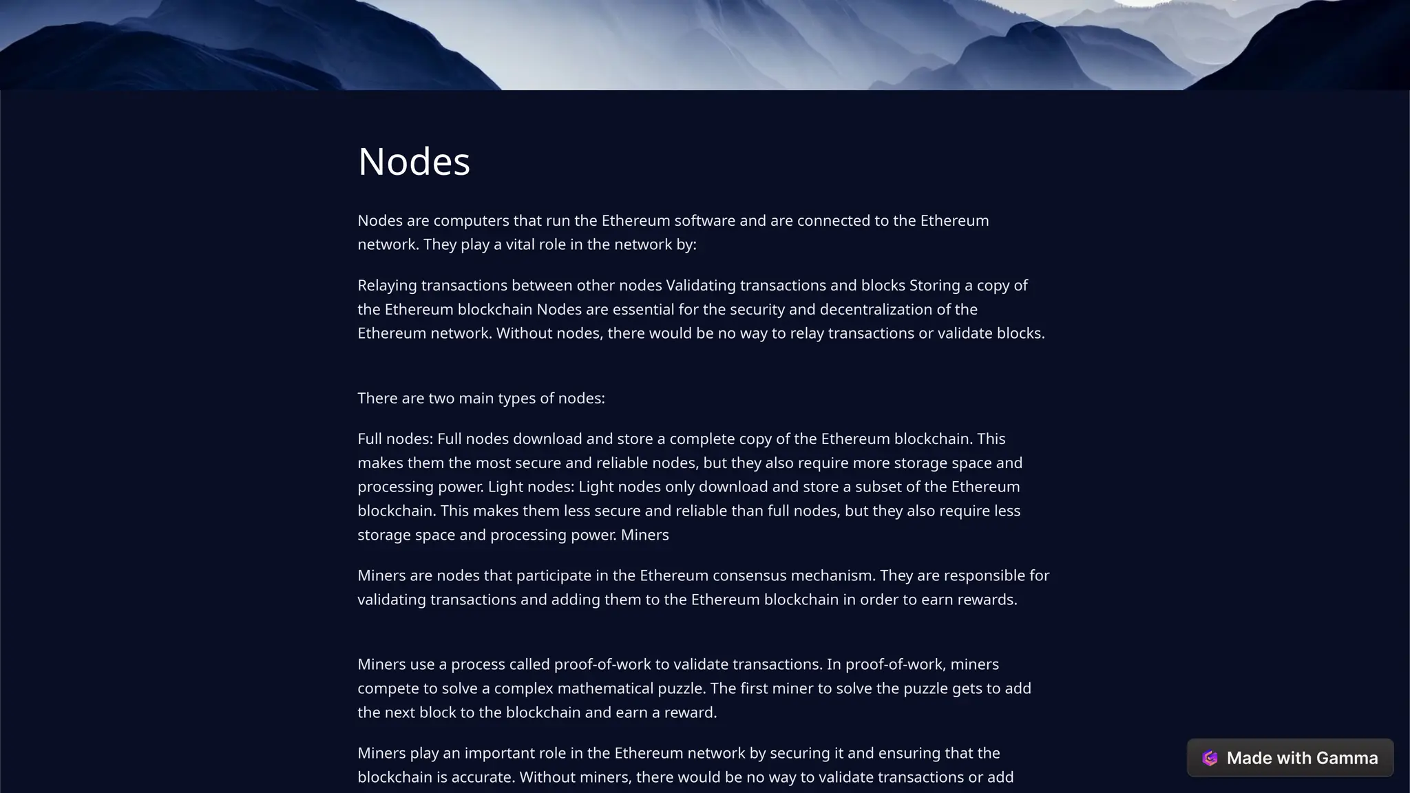 Nodes
Nodes are computers that run the Ethereum software and are connected to the Ethereum
network. They play a vital role in the network by:
Relaying transactions between other nodes Validating transactions and blocks Storing a copy of
the Ethereum blockchain Nodes are essential for the security and decentralization of the
Ethereum network. Without nodes, there would be no way to relay transactions or validate blocks.
There are two main types of nodes:
Full nodes: Full nodes download and store a complete copy of the Ethereum blockchain. This
makes them the most secure and reliable nodes, but they also require more storage space and
processing power. Light nodes: Light nodes only download and store a subset of the Ethereum
blockchain. This makes them less secure and reliable than full nodes, but they also require less
storage space and processing power. Miners
Miners are nodes that participate in the Ethereum consensus mechanism. They are responsible for
validating transactions and adding them to the Ethereum blockchain in order to earn rewards.
Miners use a process called proof-of-work to validate transactions. In proof-of-work, miners
compete to solve a complex mathematical puzzle. The first miner to solve the puzzle gets to add
the next block to the blockchain and earn a reward.
Miners play an important role in the Ethereum network by securing it and ensuring that the
blockchain is accurate. Without miners, there would be no way to validate transactions or add
 
