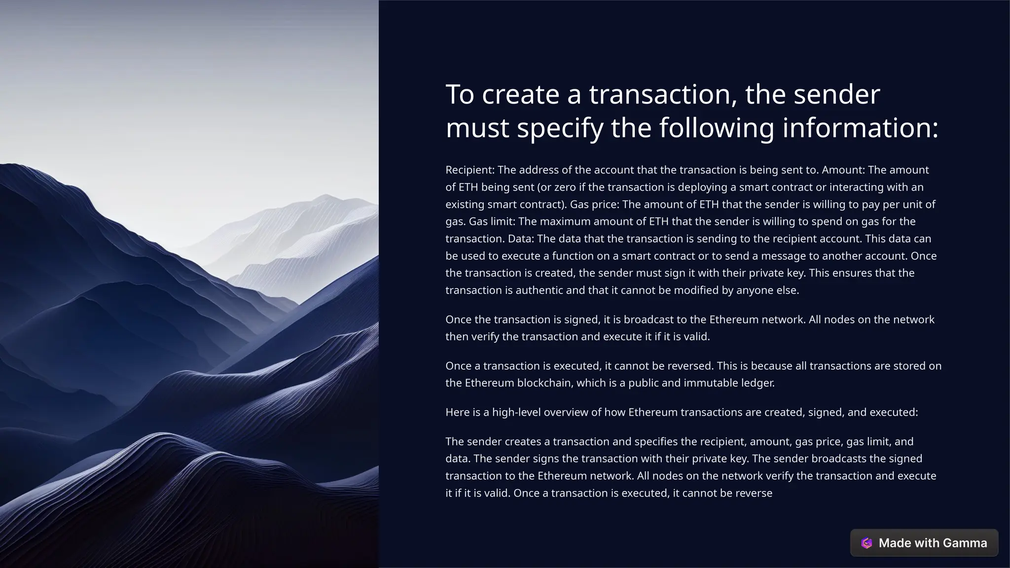 To create a transaction, the sender
must specify the following information:
Recipient: The address of the account that the transaction is being sent to. Amount: The amount
of ETH being sent (or zero if the transaction is deploying a smart contract or interacting with an
existing smart contract). Gas price: The amount of ETH that the sender is willing to pay per unit of
gas. Gas limit: The maximum amount of ETH that the sender is willing to spend on gas for the
transaction. Data: The data that the transaction is sending to the recipient account. This data can
be used to execute a function on a smart contract or to send a message to another account. Once
the transaction is created, the sender must sign it with their private key. This ensures that the
transaction is authentic and that it cannot be modified by anyone else.
Once the transaction is signed, it is broadcast to the Ethereum network. All nodes on the network
then verify the transaction and execute it if it is valid.
Once a transaction is executed, it cannot be reversed. This is because all transactions are stored on
the Ethereum blockchain, which is a public and immutable ledger.
Here is a high-level overview of how Ethereum transactions are created, signed, and executed:
The sender creates a transaction and specifies the recipient, amount, gas price, gas limit, and
data. The sender signs the transaction with their private key. The sender broadcasts the signed
transaction to the Ethereum network. All nodes on the network verify the transaction and execute
it if it is valid. Once a transaction is executed, it cannot be reverse
 