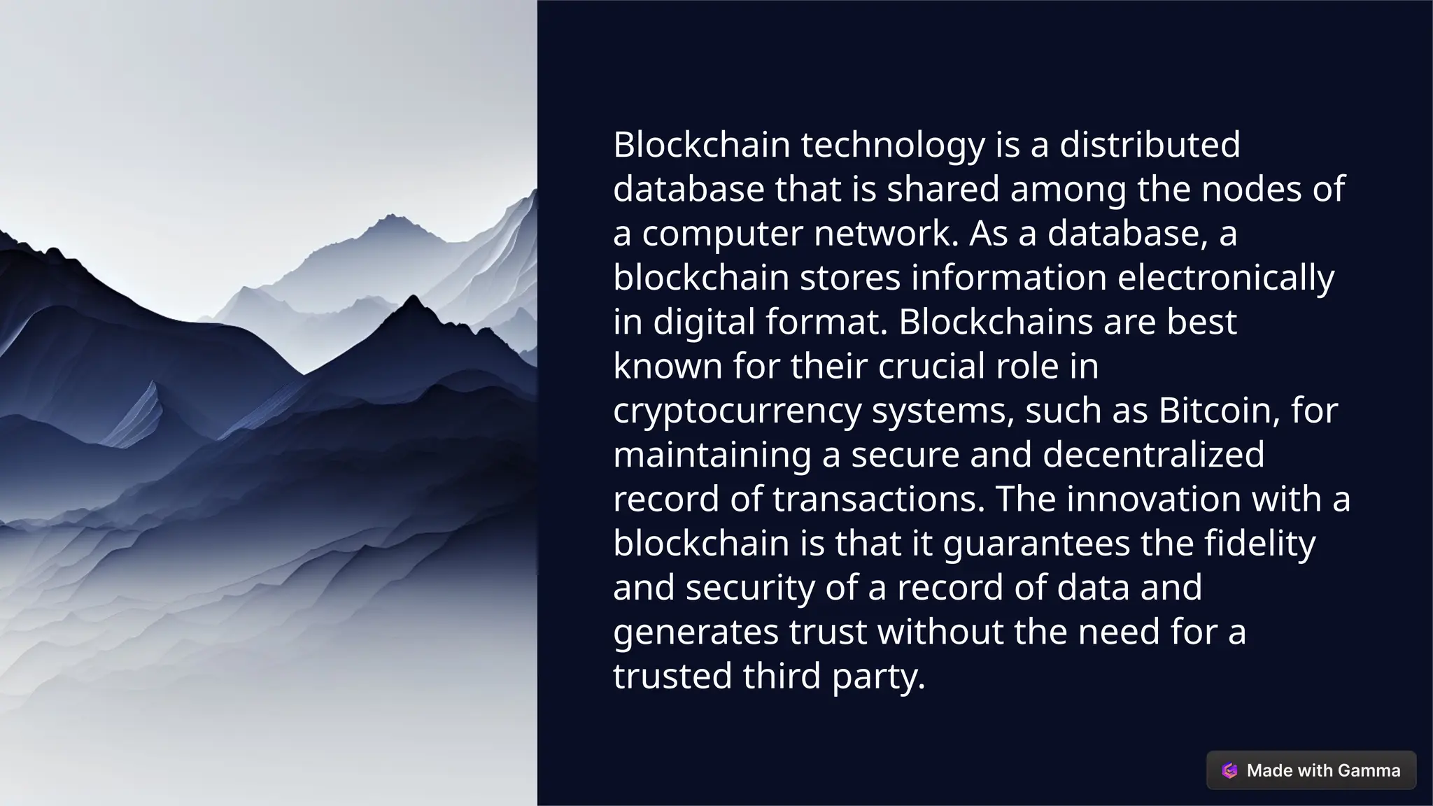 Blockchain technology is a distributed
database that is shared among the nodes of
a computer network. As a database, a
blockchain stores information electronically
in digital format. Blockchains are best
known for their crucial role in
cryptocurrency systems, such as Bitcoin, for
maintaining a secure and decentralized
record of transactions. The innovation with a
blockchain is that it guarantees the fidelity
and security of a record of data and
generates trust without the need for a
trusted third party.
 