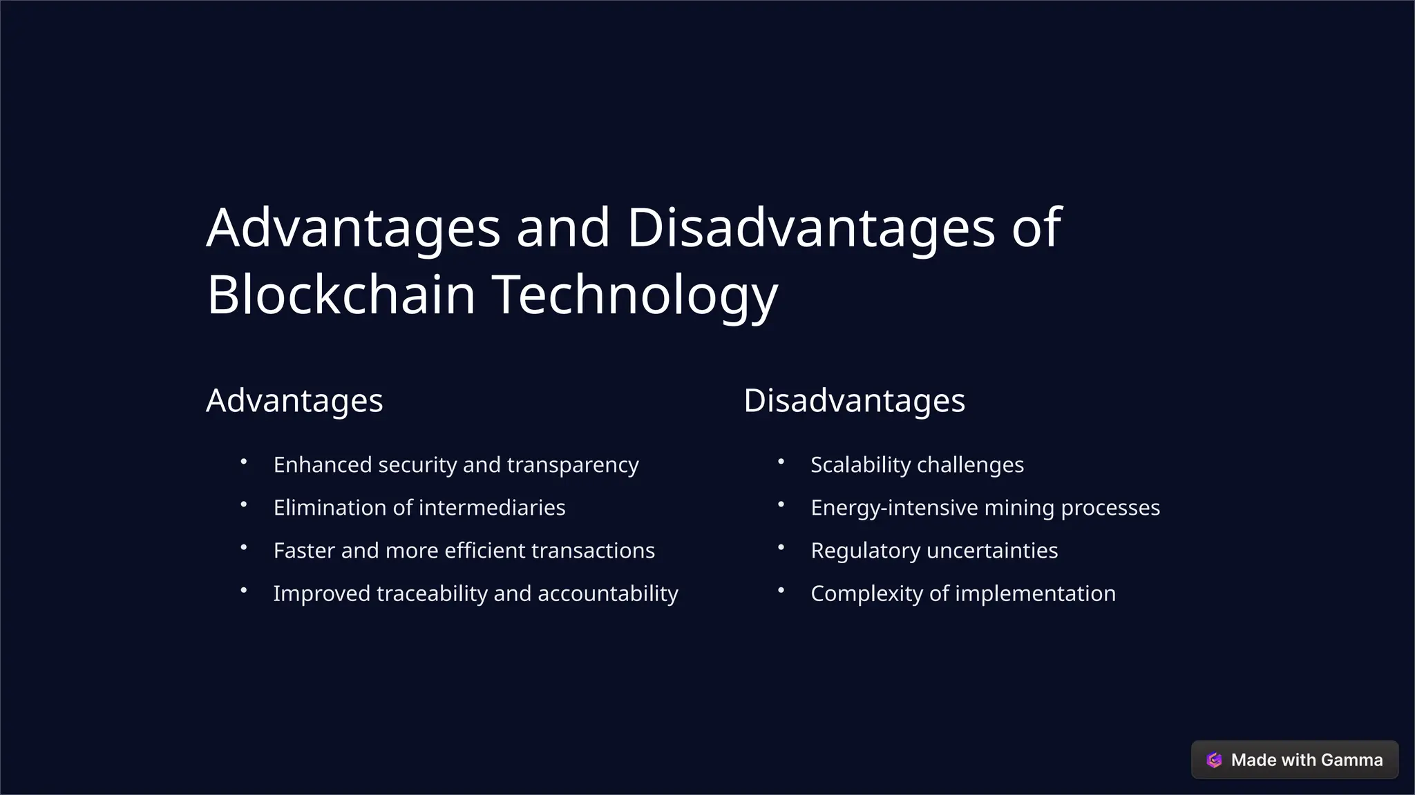 Advantages and Disadvantages of
Blockchain Technology
Advantages
• Enhanced security and transparency
• Elimination of intermediaries
• Faster and more efficient transactions
• Improved traceability and accountability
Disadvantages
• Scalability challenges
• Energy-intensive mining processes
• Regulatory uncertainties
• Complexity of implementation
 