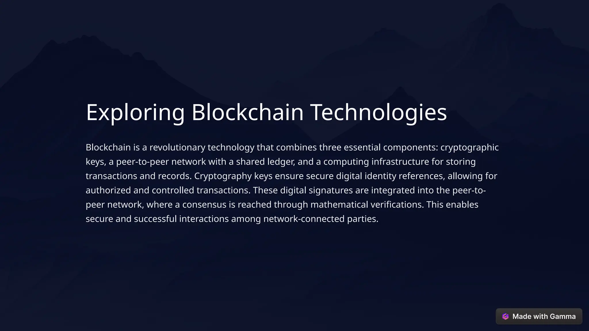 Exploring Blockchain Technologies
Blockchain is a revolutionary technology that combines three essential components: cryptographic
keys, a peer-to-peer network with a shared ledger, and a computing infrastructure for storing
transactions and records. Cryptography keys ensure secure digital identity references, allowing for
authorized and controlled transactions. These digital signatures are integrated into the peer-to-
peer network, where a consensus is reached through mathematical verifications. This enables
secure and successful interactions among network-connected parties.
 