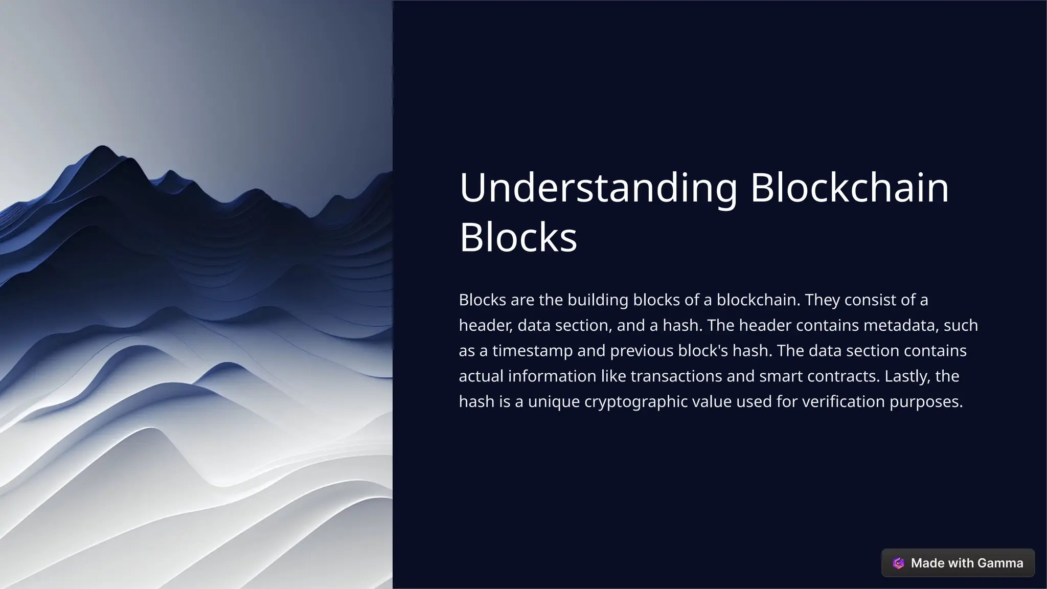 Understanding Blockchain
Blocks
Blocks are the building blocks of a blockchain. They consist of a
header, data section, and a hash. The header contains metadata, such
as a timestamp and previous block's hash. The data section contains
actual information like transactions and smart contracts. Lastly, the
hash is a unique cryptographic value used for verification purposes.
 