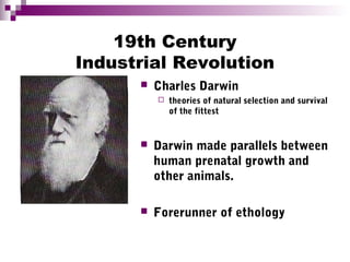 19th Century
Industrial Revolution
 Charles Darwin
 theories of natural selection and survival
of the fittest
 Darwin made parallels between
human prenatal growth and
other animals.
 Forerunner of ethology
 