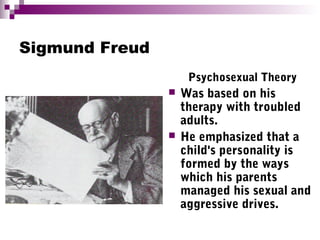 Sigmund Freud
Psychosexual Theory
 Was based on his
therapy with troubled
adults.
 He emphasized that a
child's personality is
formed by the ways
which his parents
managed his sexual and
aggressive drives.
 