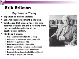Erik Erikson
Psychosocial Theory
 Expanded on Freud's theories.
 Believed that development is life-long.
 Emphasized that at each stage, the child
acquires attitudes and skills resulting from
the successful negotiation of the
psychological conflict.
 Identified 8 stages:
 Basic trust vs mistrust (birth - 1 year)
 Autonomy vs shame and doubt (ages 1-3)
 Initiative vs guilt (ages 3-6)
 Industry vs inferiority (ages 6-11)
 Identity vs identity confusion (adolescence)
 Intimacy vs isolation (young adulthood)
 Generativity vs stagnation (middle adulthood)
 Integrity vs despair (the elderly)
 