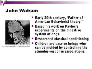 John Watson
 Early 20th century, "Father of
American Behaviorist theory.”
 Based his work on Pavlov's
experiments on the digestive
system of dogs.
 Researched classical conditioning
 Children are passive beings who
can be molded by controlling the
stimulus-response associations.
www.psych.utah.edu./…/Cards/Watson.html
 